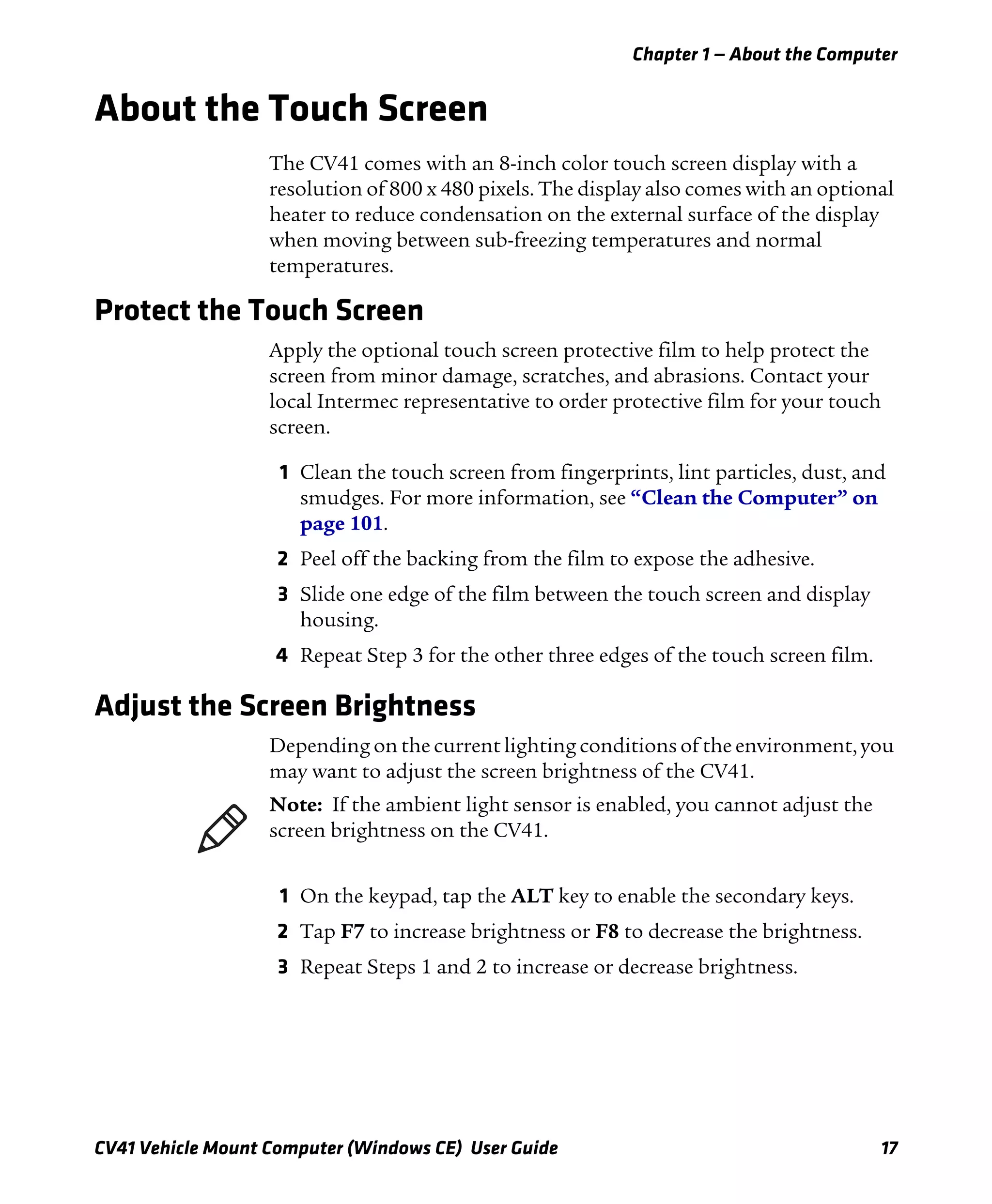 Chapter 1 — About the Computer
CV41 Vehicle Mount Computer (Windows CE) User Guide 17
About the Touch Screen
The CV41 comes with an 8-inch color touch screen display with a
resolution of 800 x 480 pixels. The display also comes with an optional
heater to reduce condensation on the external surface of the display
when moving between sub-freezing temperatures and normal
temperatures.
Protect the Touch Screen
Apply the optional touch screen protective film to help protect the
screen from minor damage, scratches, and abrasions. Contact your
local Intermec representative to order protective film for your touch
screen.
1 Clean the touch screen from fingerprints, lint particles, dust, and
smudges. For more information, see “Clean the Computer” on
page 101.
2 Peel off the backing from the film to expose the adhesive.
3 Slide one edge of the film between the touch screen and display
housing.
4 Repeat Step 3 for the other three edges of the touch screen film.
Adjust the Screen Brightness
Depending on the current lighting conditions of the environment, you
may want to adjust the screen brightness of the CV41.
1 On the keypad, tap the ALT key to enable the secondary keys.
2 Tap F7 to increase brightness or F8 to decrease the brightness.
3 Repeat Steps 1 and 2 to increase or decrease brightness.
Note: If the ambient light sensor is enabled, you cannot adjust the
screen brightness on the CV41.
 