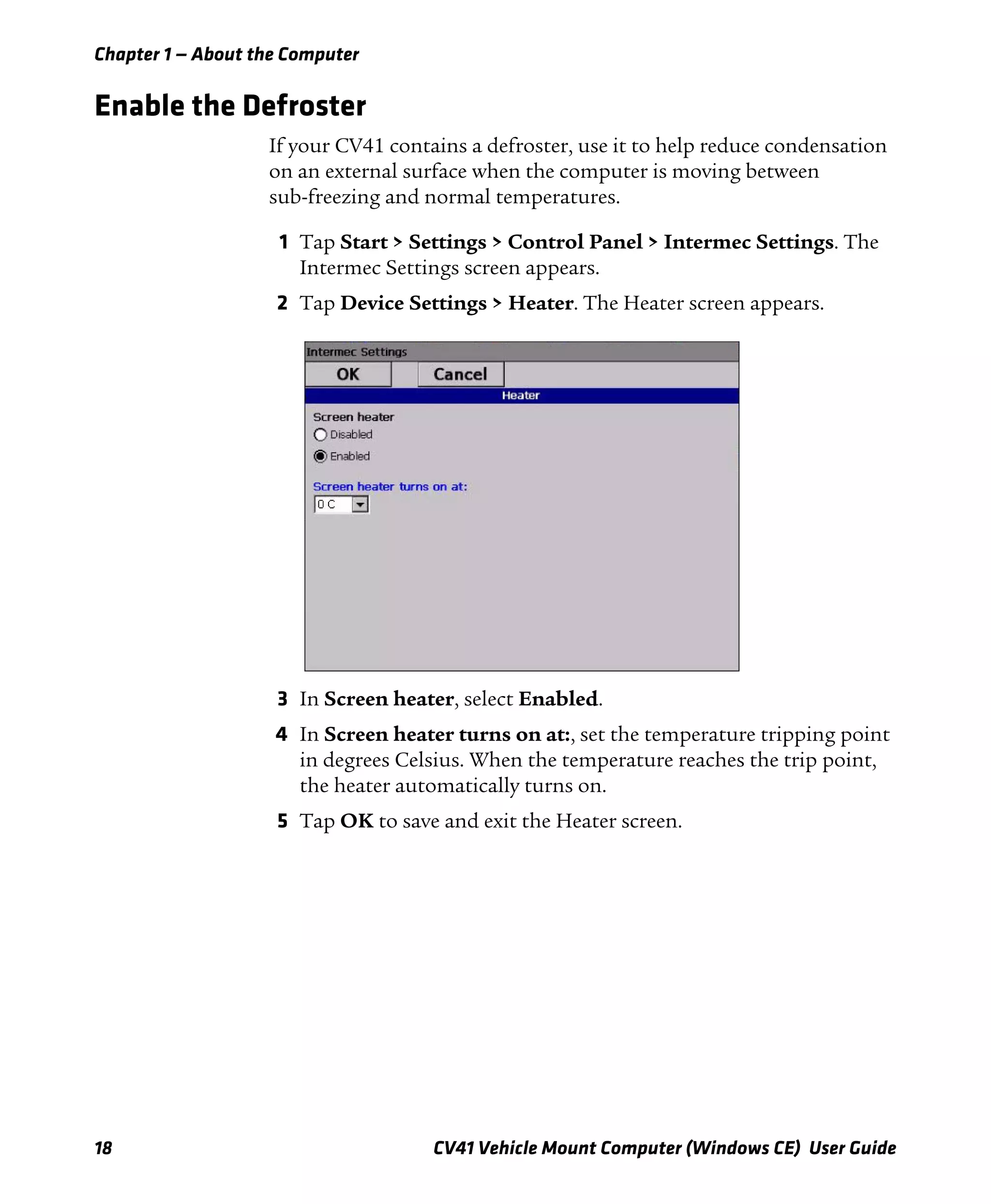 Chapter 1 — About the Computer
18 CV41 Vehicle Mount Computer (Windows CE) User Guide
Enable the Defroster
If your CV41 contains a defroster, use it to help reduce condensation
on an external surface when the computer is moving between
sub-freezing and normal temperatures.
1 Tap Start > Settings > Control Panel > Intermec Settings. The
Intermec Settings screen appears.
2 Tap Device Settings > Heater. The Heater screen appears.
3 In Screen heater, select Enabled.
4 In Screen heater turns on at:, set the temperature tripping point
in degrees Celsius. When the temperature reaches the trip point,
the heater automatically turns on.
5 Tap OK to save and exit the Heater screen.
 