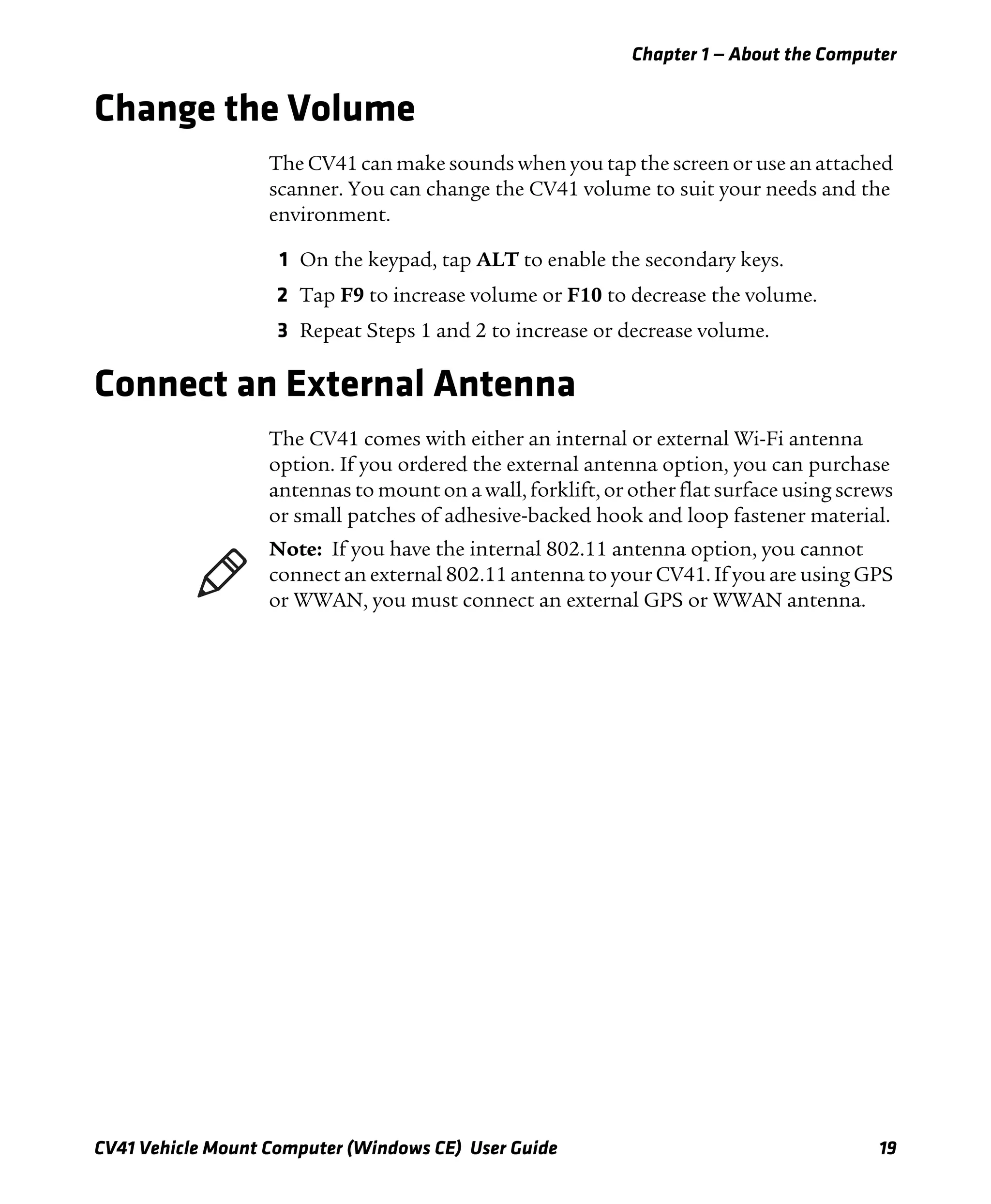 Chapter 1 — About the Computer
CV41 Vehicle Mount Computer (Windows CE) User Guide 19
Change the Volume
The CV41 can make sounds when you tap the screen or use an attached
scanner. You can change the CV41 volume to suit your needs and the
environment.
1 On the keypad, tap ALT to enable the secondary keys.
2 Tap F9 to increase volume or F10 to decrease the volume.
3 Repeat Steps 1 and 2 to increase or decrease volume.
Connect an External Antenna
The CV41 comes with either an internal or external Wi-Fi antenna
option. If you ordered the external antenna option, you can purchase
antennas to mount on a wall, forklift, or other flat surface using screws
or small patches of adhesive-backed hook and loop fastener material.
Note: If you have the internal 802.11 antenna option, you cannot
connect an external 802.11 antenna to your CV41. If you are using GPS
or WWAN, you must connect an external GPS or WWAN antenna.
 
