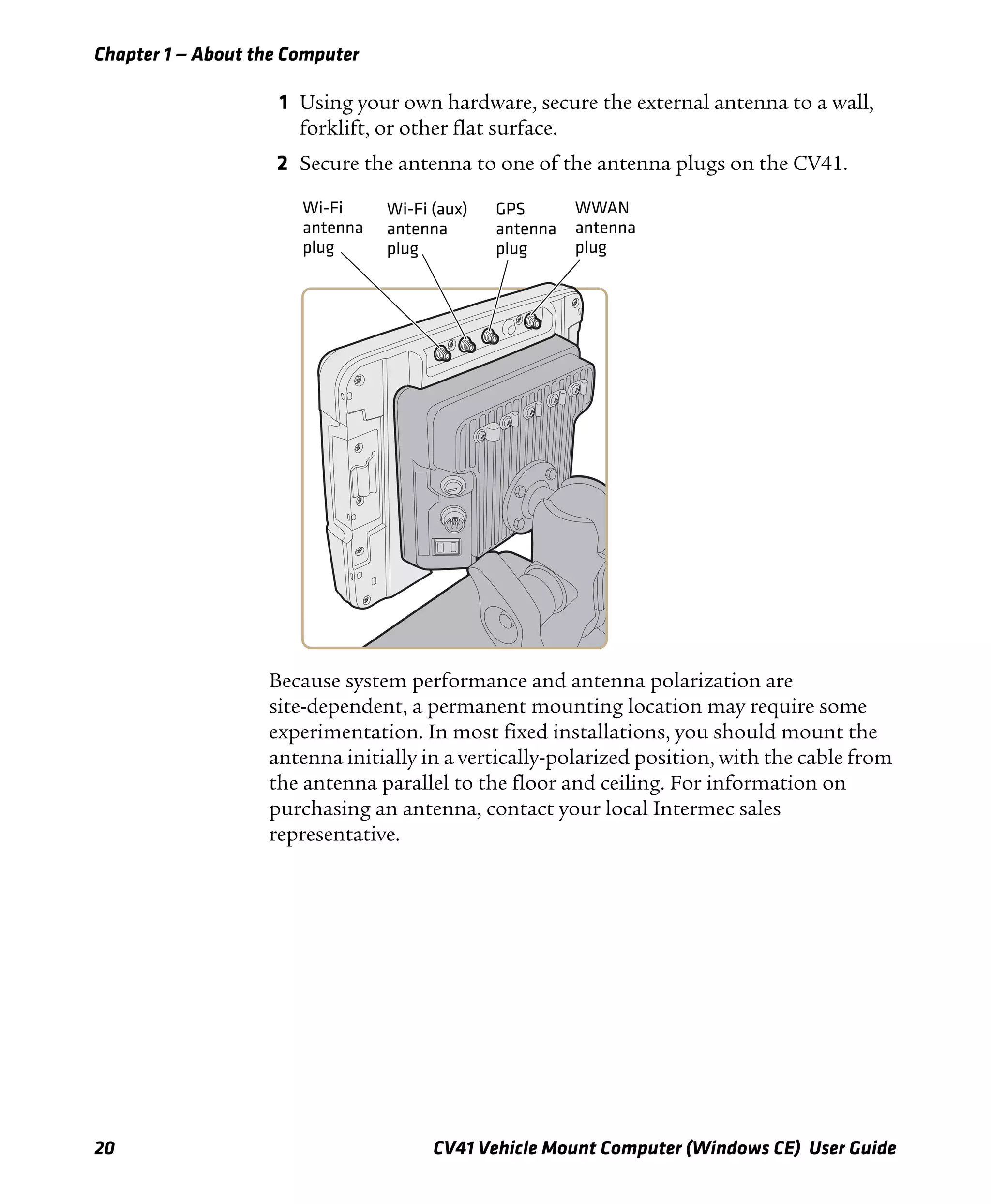 Chapter 1 — About the Computer
20 CV41 Vehicle Mount Computer (Windows CE) User Guide
1 Using your own hardware, secure the external antenna to a wall,
forklift, or other flat surface.
2 Secure the antenna to one of the antenna plugs on the CV41.
Because system performance and antenna polarization are
site-dependent, a permanent mounting location may require some
experimentation. In most fixed installations, you should mount the
antenna initially in a vertically-polarized position, with the cable from
the antenna parallel to the floor and ceiling. For information on
purchasing an antenna, contact your local Intermec sales
representative.
Wi-Fi
antenna
plug
GPS
antenna
plug
Wi-Fi (aux)
antenna
plug
WWAN
antenna
plug
 