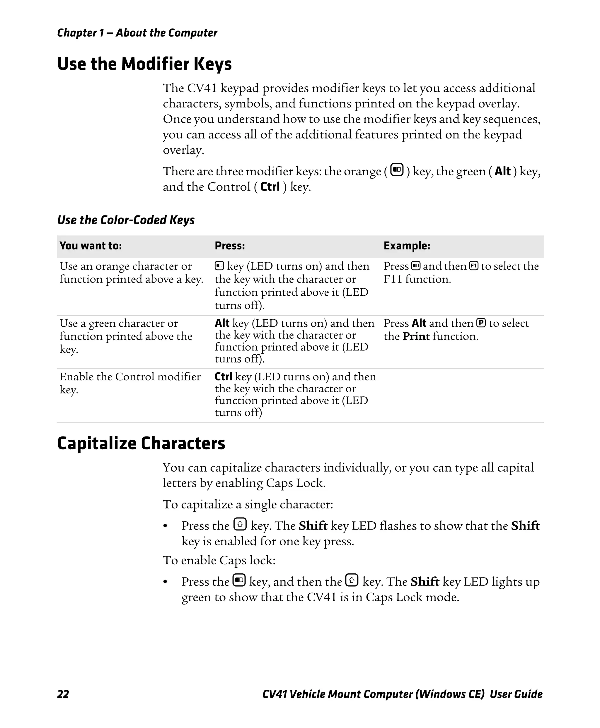 Chapter 1 — About the Computer
22 CV41 Vehicle Mount Computer (Windows CE) User Guide
Use the Modifier Keys
The CV41 keypad provides modifier keys to let you access additional
characters, symbols, and functions printed on the keypad overlay.
Once you understand how to use the modifier keys and key sequences,
you can access all of the additional features printed on the keypad
overlay.
There are three modifier keys: the orange ( b ) key, the green ( Alt ) key,
and the Control ( Ctrl ) key.
Capitalize Characters
You can capitalize characters individually, or you can type all capital
letters by enabling Caps Lock.
To capitalize a single character:
• Press the ] key. The Shift key LED flashes to show that the Shift
key is enabled for one key press.
To enable Caps lock:
• Press the b key, and then the ] key. The Shift key LED lights up
green to show that the CV41 is in Caps Lock mode.
Use the Color-Coded Keys
You want to: Press: Example:
Use an orange character or
function printed above a key.
b key (LED turns on) and then
the key with the character or
function printed above it (LED
turns off).
Press b and then ¡ to select the
F11 function.
Use a green character or
function printed above the
key.
Alt key (LED turns on) and then
the key with the character or
function printed above it (LED
turns off).
Press Alt and then P to select
the Print function.
Enable the Control modifier
key.
Ctrl key (LED turns on) and then
the key with the character or
function printed above it (LED
turns off)
 