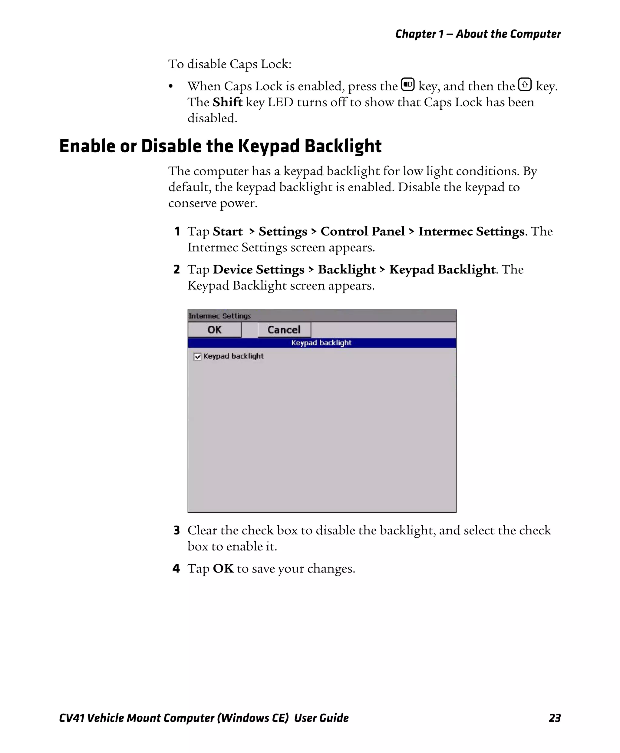 Chapter 1 — About the Computer
CV41 Vehicle Mount Computer (Windows CE) User Guide 23
To disable Caps Lock:
• When Caps Lock is enabled, press the b key, and then the ] key.
The Shift key LED turns off to show that Caps Lock has been
disabled.
Enable or Disable the Keypad Backlight
The computer has a keypad backlight for low light conditions. By
default, the keypad backlight is enabled. Disable the keypad to
conserve power.
1 Tap Start > Settings > Control Panel > Intermec Settings. The
Intermec Settings screen appears.
2 Tap Device Settings > Backlight > Keypad Backlight. The
Keypad Backlight screen appears.
3 Clear the check box to disable the backlight, and select the check
box to enable it.
4 Tap OK to save your changes.
 