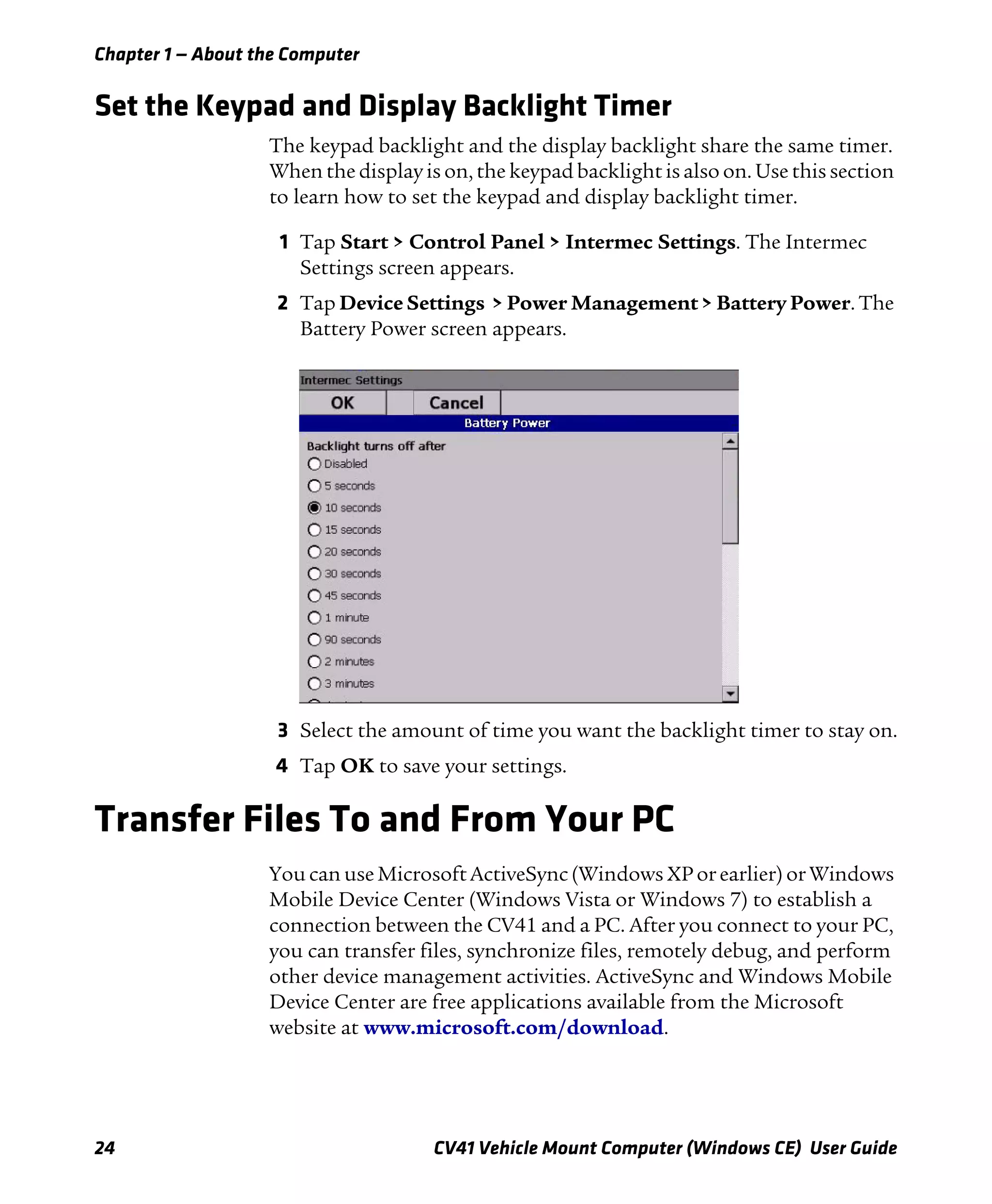 Chapter 1 — About the Computer
24 CV41 Vehicle Mount Computer (Windows CE) User Guide
Set the Keypad and Display Backlight Timer
The keypad backlight and the display backlight share the same timer.
When the display is on, the keypad backlight is also on. Use this section
to learn how to set the keypad and display backlight timer.
1 Tap Start > Control Panel > Intermec Settings. The Intermec
Settings screen appears.
2 Tap Device Settings > Power Management > Battery Power. The
Battery Power screen appears.
3 Select the amount of time you want the backlight timer to stay on.
4 Tap OK to save your settings.
Transfer Files To and From Your PC
You can use Microsoft ActiveSync (Windows XP or earlier) or Windows
Mobile Device Center (Windows Vista or Windows 7) to establish a
connection between the CV41 and a PC. After you connect to your PC,
you can transfer files, synchronize files, remotely debug, and perform
other device management activities. ActiveSync and Windows Mobile
Device Center are free applications available from the Microsoft
website at www.microsoft.com/download.
 