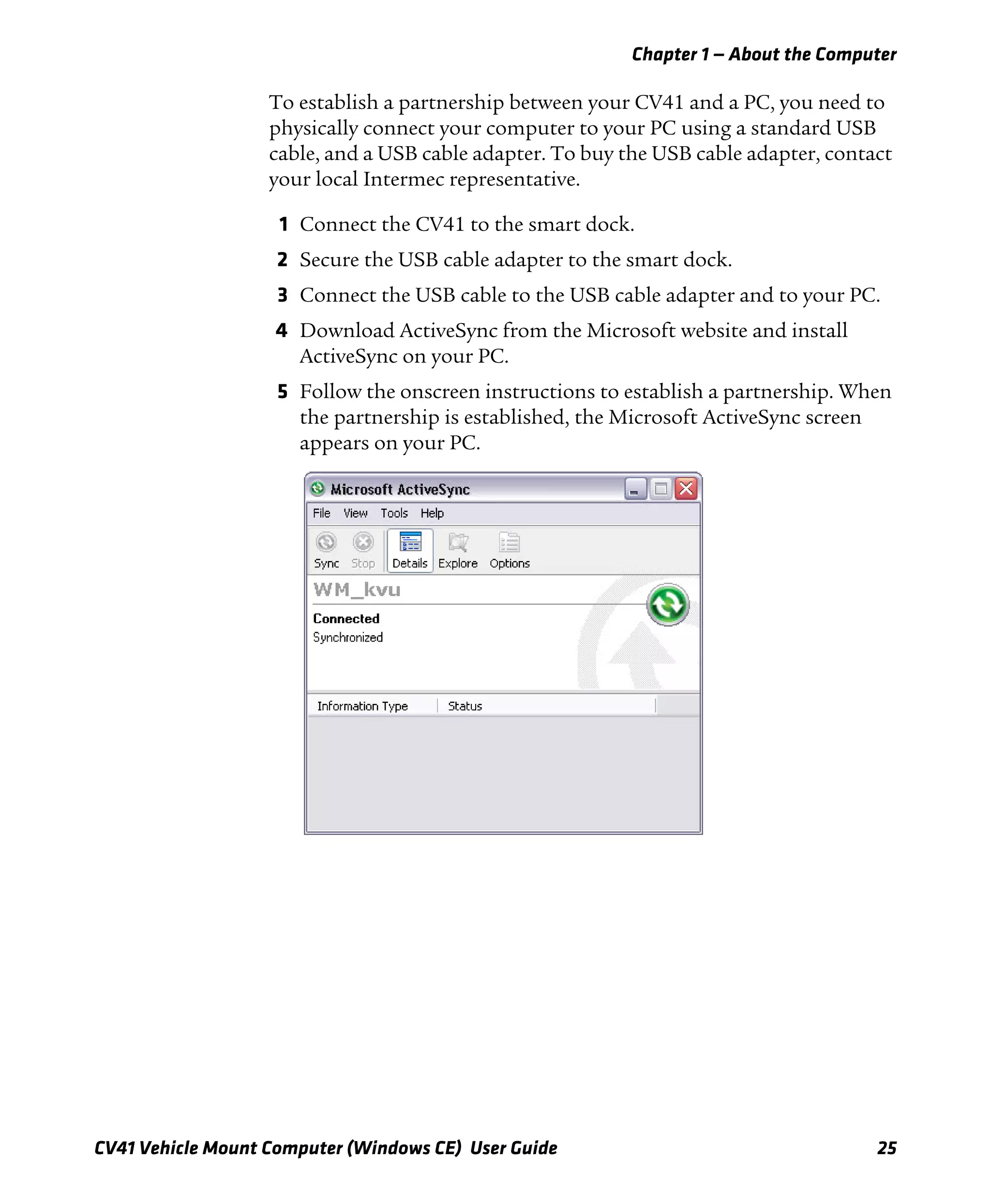 Chapter 1 — About the Computer
CV41 Vehicle Mount Computer (Windows CE) User Guide 25
To establish a partnership between your CV41 and a PC, you need to
physically connect your computer to your PC using a standard USB
cable, and a USB cable adapter. To buy the USB cable adapter, contact
your local Intermec representative.
1 Connect the CV41 to the smart dock.
2 Secure the USB cable adapter to the smart dock.
3 Connect the USB cable to the USB cable adapter and to your PC.
4 Download ActiveSync from the Microsoft website and install
ActiveSync on your PC.
5 Follow the onscreen instructions to establish a partnership. When
the partnership is established, the Microsoft ActiveSync screen
appears on your PC.
 