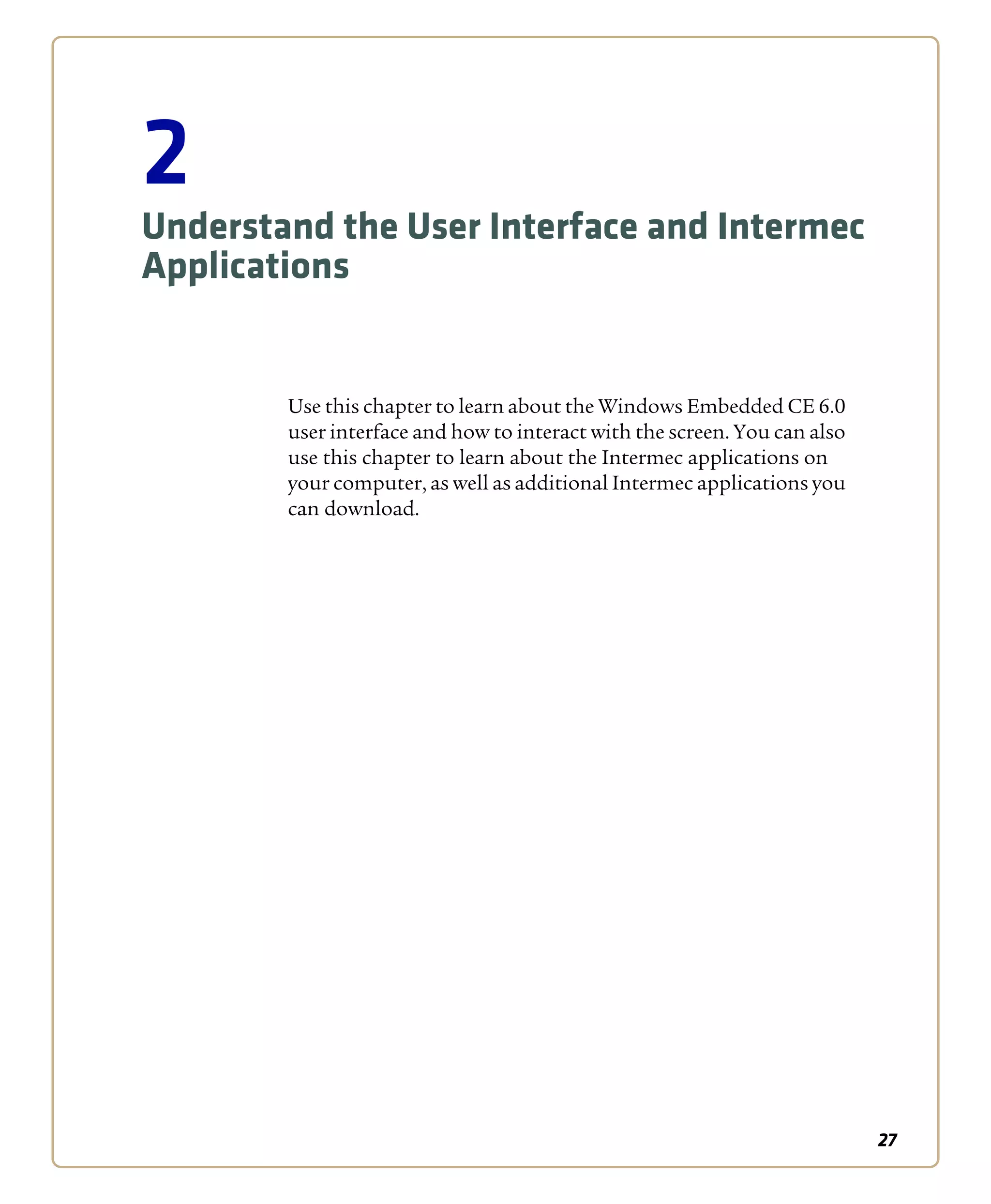 27
2
Understand the User Interface and Intermec
Applications
Use this chapter to learn about the Windows Embedded CE 6.0
user interface and how to interact with the screen. You can also
use this chapter to learn about the Intermec applications on
your computer, as well as additional Intermec applications you
can download.
 