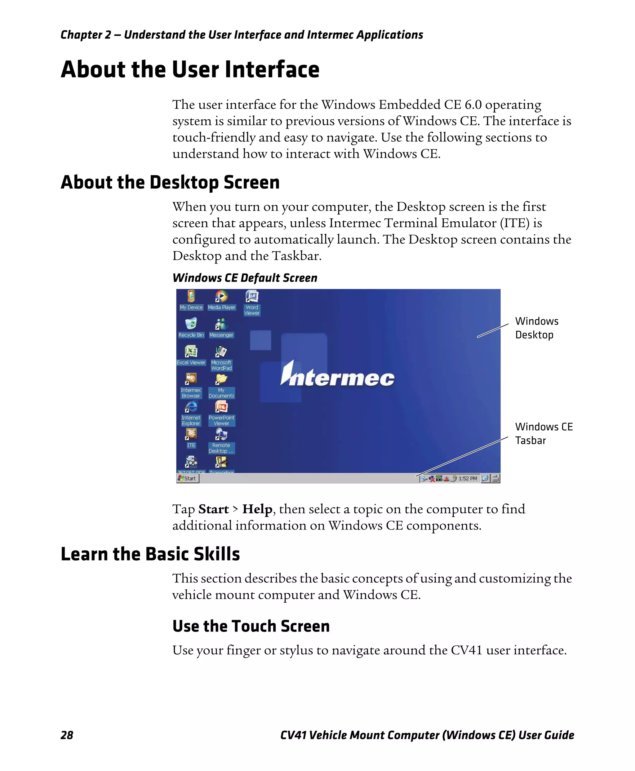 Chapter 2 — Understand the User Interface and Intermec Applications
28 CV41 Vehicle Mount Computer (Windows CE) User Guide
About the User Interface
The user interface for the Windows Embedded CE 6.0 operating
system is similar to previous versions of Windows CE. The interface is
touch-friendly and easy to navigate. Use the following sections to
understand how to interact with Windows CE.
About the Desktop Screen
When you turn on your computer, the Desktop screen is the first
screen that appears, unless Intermec Terminal Emulator (ITE) is
configured to automatically launch. The Desktop screen contains the
Desktop and the Taskbar.
Windows CE Default Screen
Tap Start > Help, then select a topic on the computer to find
additional information on Windows CE components.
Learn the Basic Skills
This section describes the basic concepts of using and customizing the
vehicle mount computer and Windows CE.
Use the Touch Screen
Use your finger or stylus to navigate around the CV41 user interface.
Windows CE
Tasbar
Windows
Desktop
 