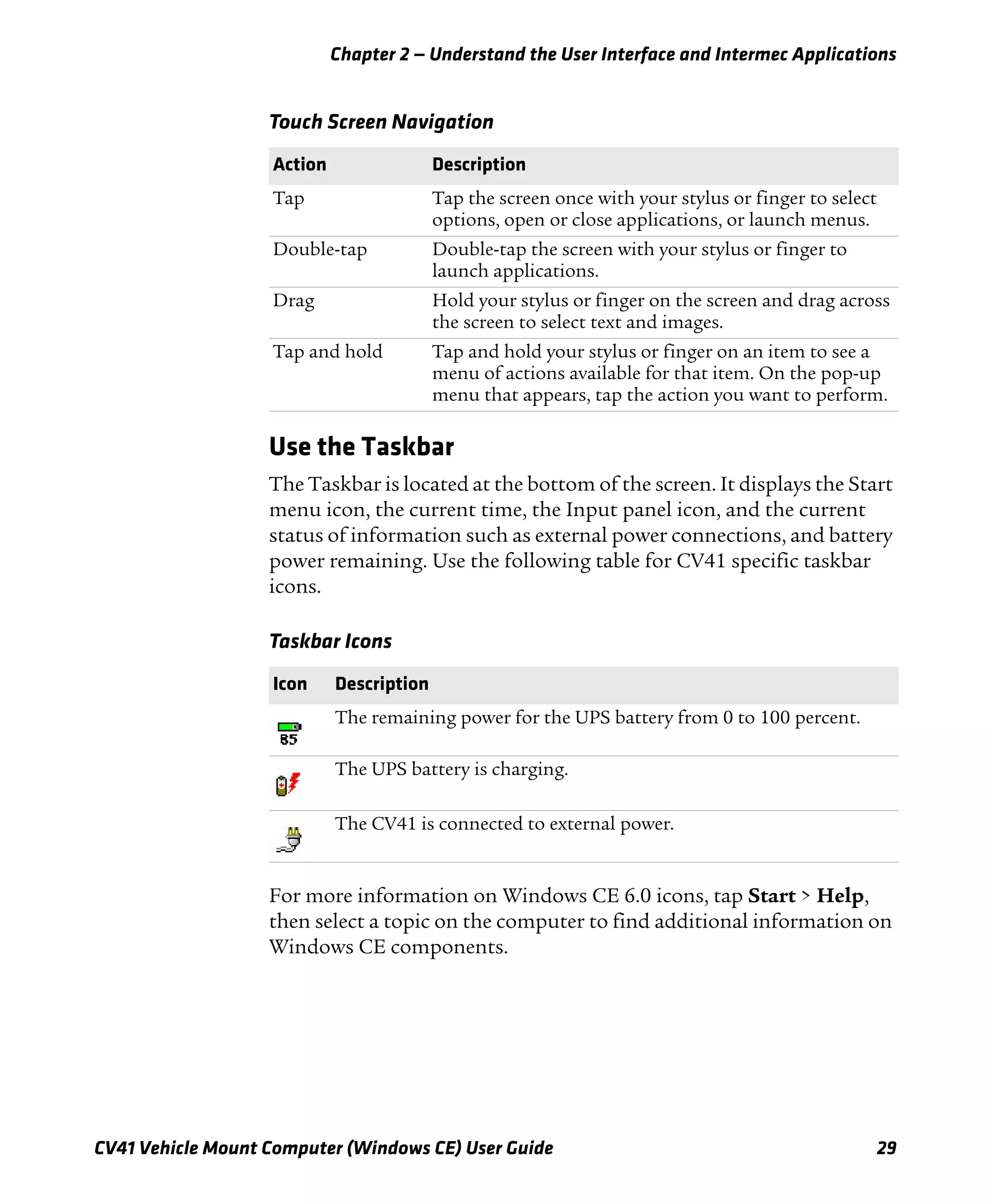 Chapter 2 — Understand the User Interface and Intermec Applications
CV41 Vehicle Mount Computer (Windows CE) User Guide 29
Use the Taskbar
The Taskbar is located at the bottom of the screen. It displays the Start
menu icon, the current time, the Input panel icon, and the current
status of information such as external power connections, and battery
power remaining. Use the following table for CV41 specific taskbar
icons.
For more information on Windows CE 6.0 icons, tap Start > Help,
then select a topic on the computer to find additional information on
Windows CE components.
Touch Screen Navigation
Action Description
Tap Tap the screen once with your stylus or finger to select
options, open or close applications, or launch menus.
Double-tap Double-tap the screen with your stylus or finger to
launch applications.
Drag Hold your stylus or finger on the screen and drag across
the screen to select text and images.
Tap and hold Tap and hold your stylus or finger on an item to see a
menu of actions available for that item. On the pop-up
menu that appears, tap the action you want to perform.
Taskbar Icons
Icon Description
The remaining power for the UPS battery from 0 to 100 percent.
The UPS battery is charging.
The CV41 is connected to external power.
 
