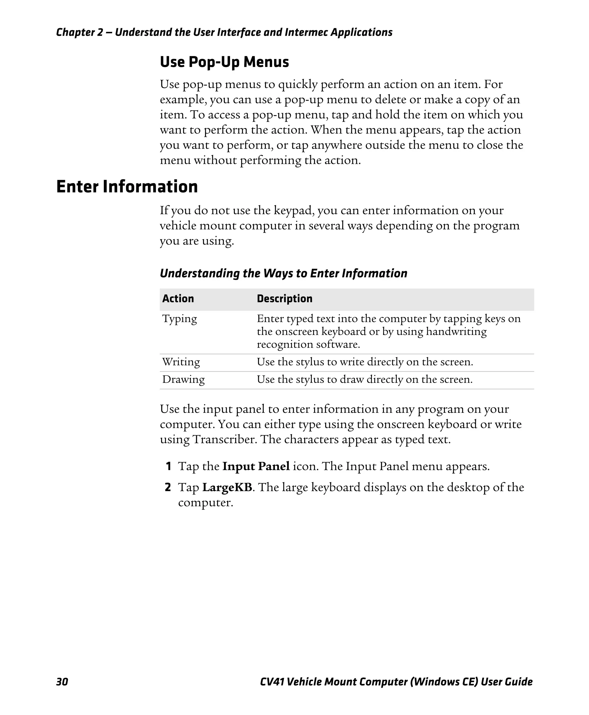 Chapter 2 — Understand the User Interface and Intermec Applications
30 CV41 Vehicle Mount Computer (Windows CE) User Guide
Use Pop-Up Menus
Use pop-up menus to quickly perform an action on an item. For
example, you can use a pop-up menu to delete or make a copy of an
item. To access a pop-up menu, tap and hold the item on which you
want to perform the action. When the menu appears, tap the action
you want to perform, or tap anywhere outside the menu to close the
menu without performing the action.
Enter Information
If you do not use the keypad, you can enter information on your
vehicle mount computer in several ways depending on the program
you are using.
Use the input panel to enter information in any program on your
computer. You can either type using the onscreen keyboard or write
using Transcriber. The characters appear as typed text.
1 Tap the Input Panel icon. The Input Panel menu appears.
2 Tap LargeKB. The large keyboard displays on the desktop of the
computer.
Understanding the Ways to Enter Information
Action Description
Typing Enter typed text into the computer by tapping keys on
the onscreen keyboard or by using handwriting
recognition software.
Writing Use the stylus to write directly on the screen.
Drawing Use the stylus to draw directly on the screen.
 