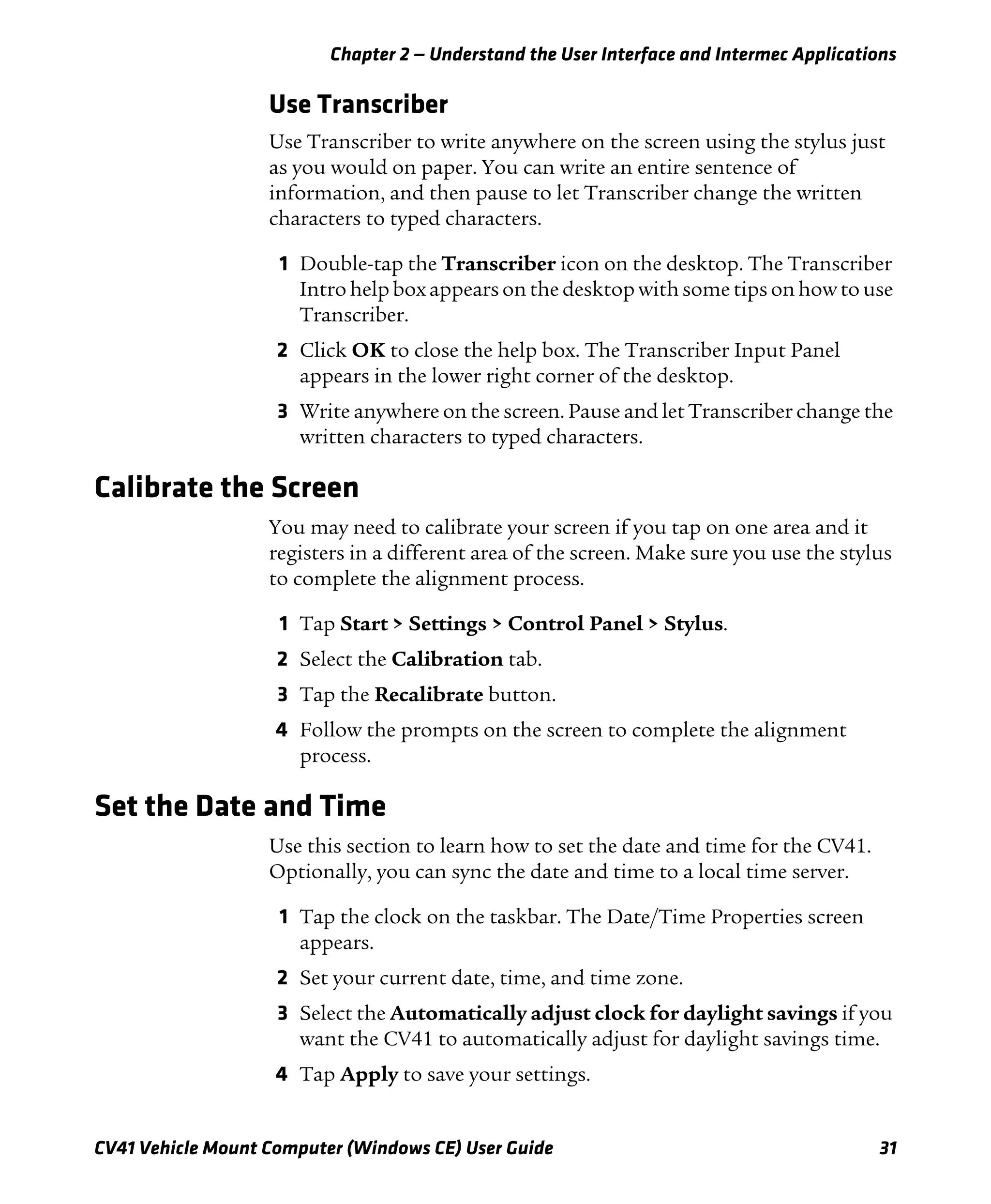 Chapter 2 — Understand the User Interface and Intermec Applications
CV41 Vehicle Mount Computer (Windows CE) User Guide 31
Use Transcriber
Use Transcriber to write anywhere on the screen using the stylus just
as you would on paper. You can write an entire sentence of
information, and then pause to let Transcriber change the written
characters to typed characters.
1 Double-tap the Transcriber icon on the desktop. The Transcriber
Intro help box appears on the desktop with some tips on how to use
Transcriber.
2 Click OK to close the help box. The Transcriber Input Panel
appears in the lower right corner of the desktop.
3 Write anywhere on the screen. Pause and let Transcriber change the
written characters to typed characters.
Calibrate the Screen
You may need to calibrate your screen if you tap on one area and it
registers in a different area of the screen. Make sure you use the stylus
to complete the alignment process.
1 Tap Start > Settings > Control Panel > Stylus.
2 Select the Calibration tab.
3 Tap the Recalibrate button.
4 Follow the prompts on the screen to complete the alignment
process.
Set the Date and Time
Use this section to learn how to set the date and time for the CV41.
Optionally, you can sync the date and time to a local time server.
1 Tap the clock on the taskbar. The Date/Time Properties screen
appears.
2 Set your current date, time, and time zone.
3 Select the Automatically adjust clock for daylight savings if you
want the CV41 to automatically adjust for daylight savings time.
4 Tap Apply to save your settings.
 