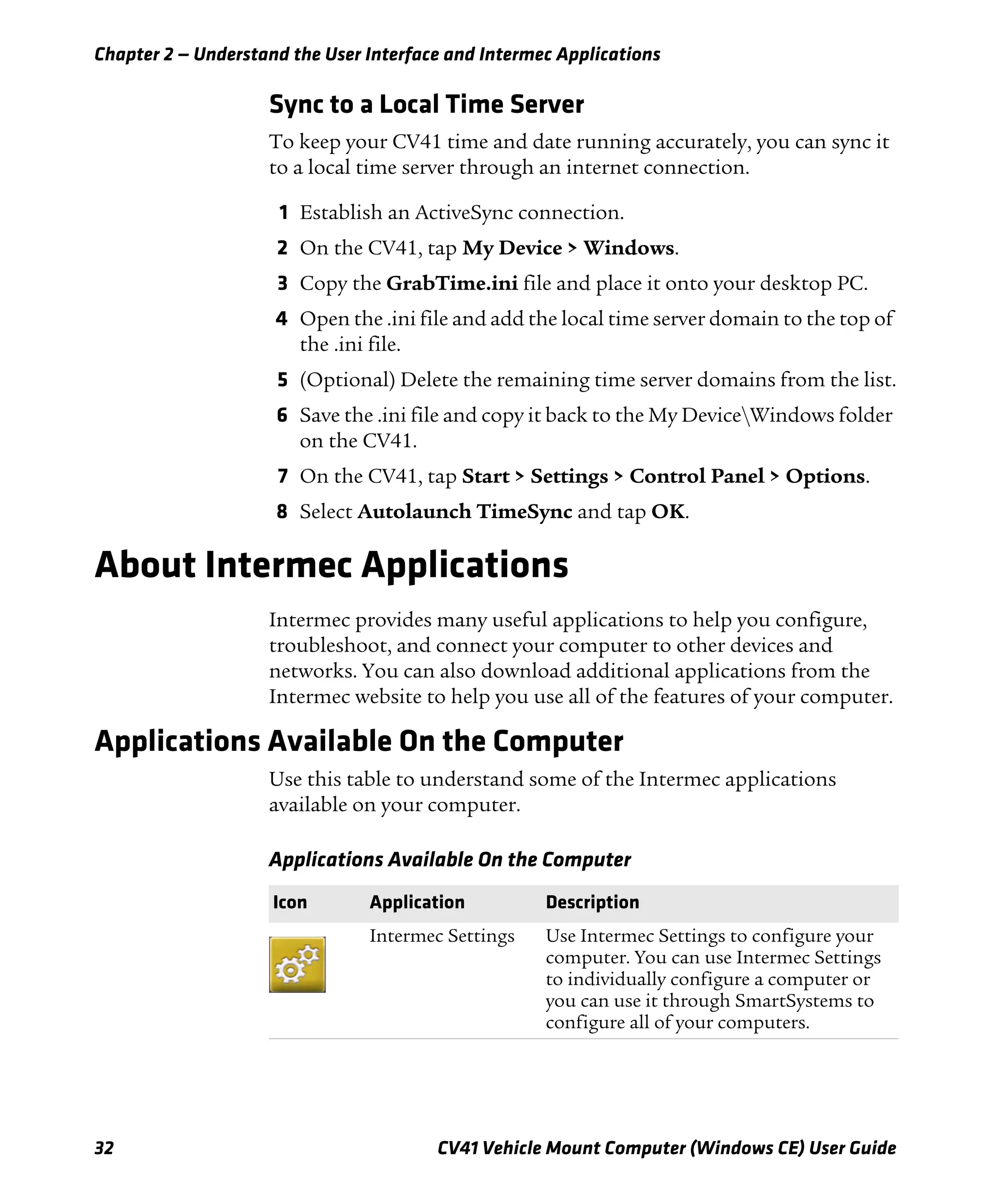 Chapter 2 — Understand the User Interface and Intermec Applications
32 CV41 Vehicle Mount Computer (Windows CE) User Guide
Sync to a Local Time Server
To keep your CV41 time and date running accurately, you can sync it
to a local time server through an internet connection.
1 Establish an ActiveSync connection.
2 On the CV41, tap My Device > Windows.
3 Copy the GrabTime.ini file and place it onto your desktop PC.
4 Open the .ini file and add the local time server domain to the top of
the .ini file.
5 (Optional) Delete the remaining time server domains from the list.
6 Save the .ini file and copy it back to the My DeviceWindows folder
on the CV41.
7 On the CV41, tap Start > Settings > Control Panel > Options.
8 Select Autolaunch TimeSync and tap OK.
About Intermec Applications
Intermec provides many useful applications to help you configure,
troubleshoot, and connect your computer to other devices and
networks. You can also download additional applications from the
Intermec website to help you use all of the features of your computer.
Applications Available On the Computer
Use this table to understand some of the Intermec applications
available on your computer.
Applications Available On the Computer
Icon Application Description
Intermec Settings Use Intermec Settings to configure your
computer. You can use Intermec Settings
to individually configure a computer or
you can use it through SmartSystems to
configure all of your computers.
 