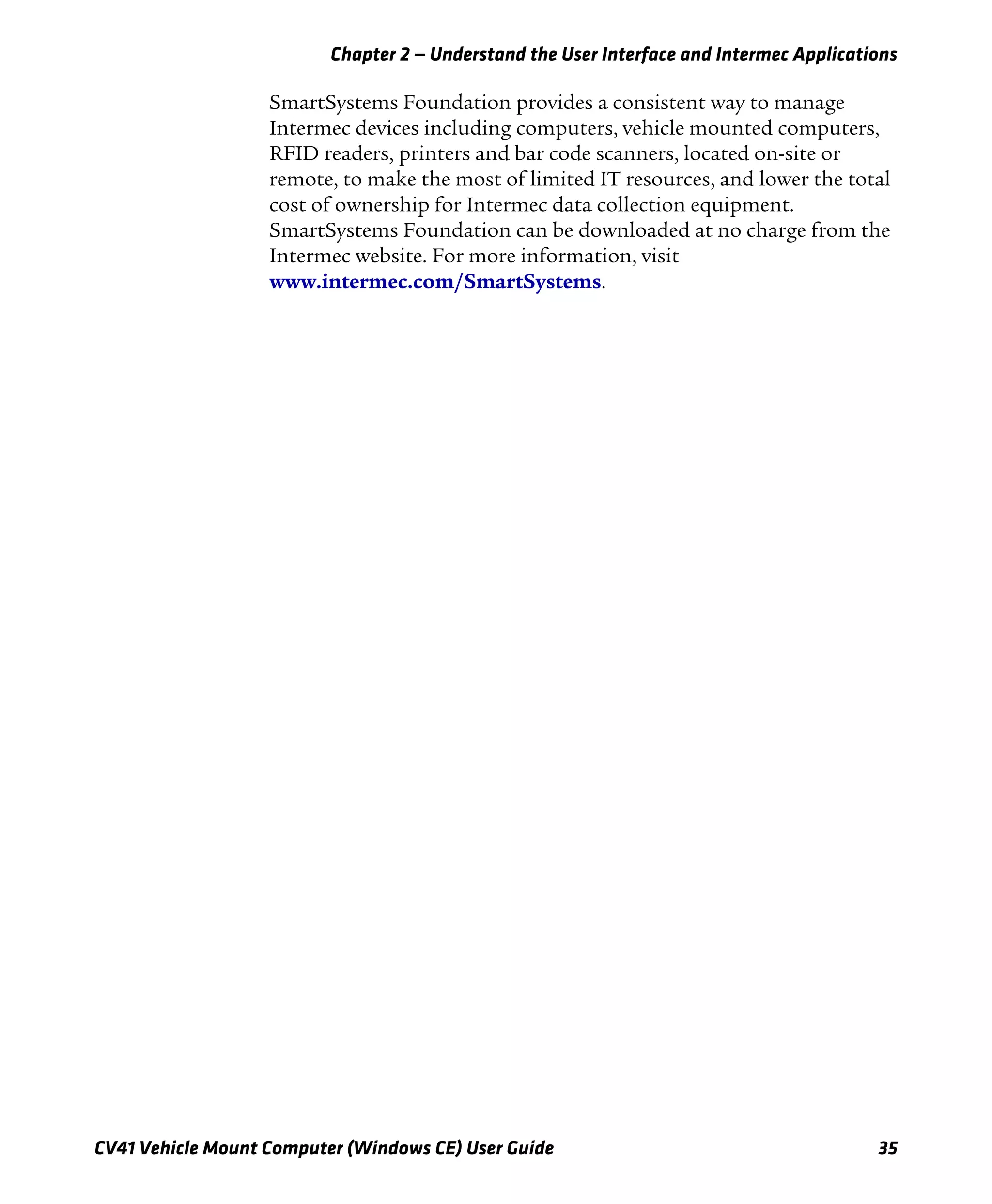 Chapter 2 — Understand the User Interface and Intermec Applications
CV41 Vehicle Mount Computer (Windows CE) User Guide 35
SmartSystems Foundation provides a consistent way to manage
Intermec devices including computers, vehicle mounted computers,
RFID readers, printers and bar code scanners, located on-site or
remote, to make the most of limited IT resources, and lower the total
cost of ownership for Intermec data collection equipment.
SmartSystems Foundation can be downloaded at no charge from the
Intermec website. For more information, visit
www.intermec.com/SmartSystems.
 