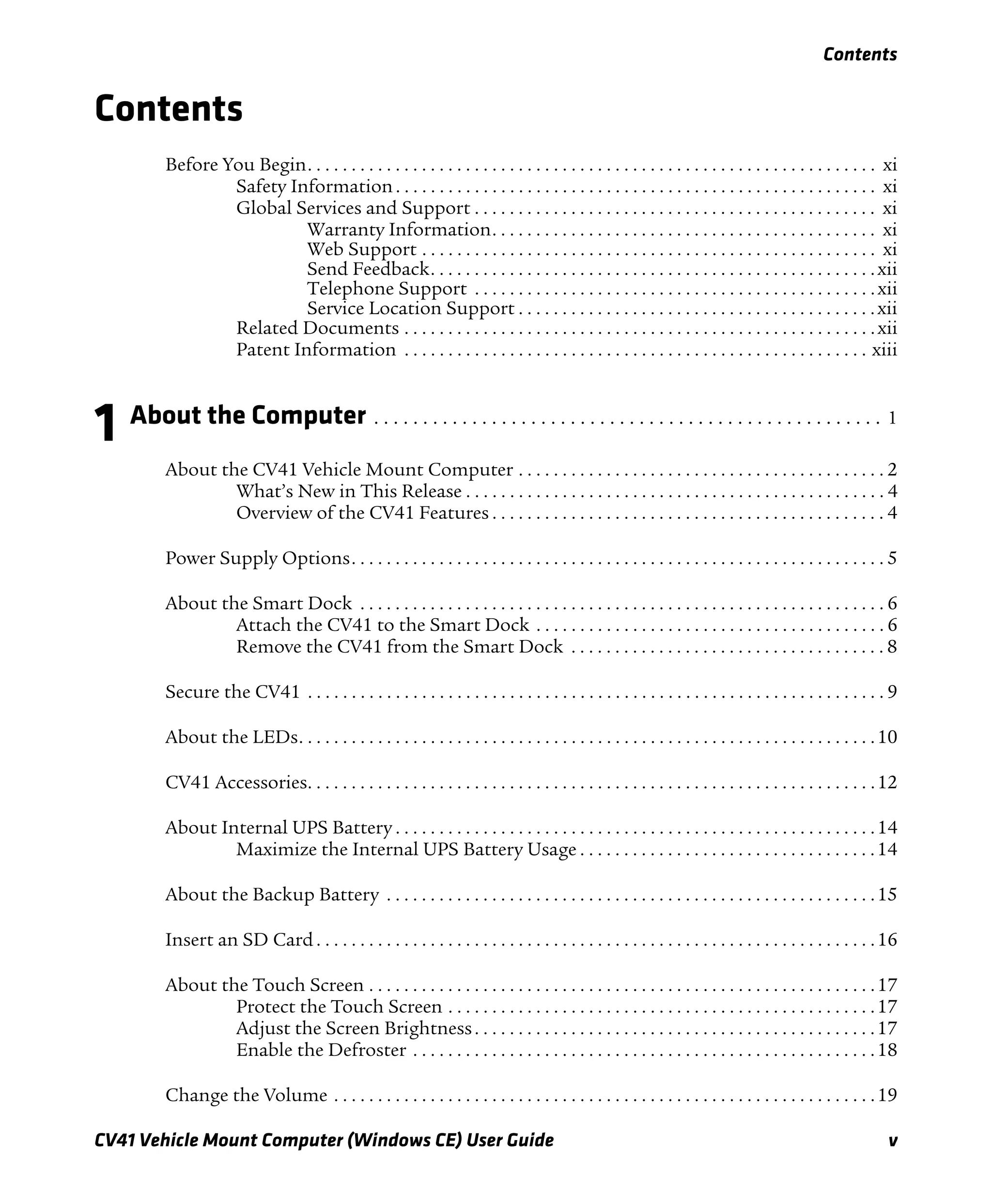 Contents
CV41 Vehicle Mount Computer (Windows CE) User Guide v
Contents
Before You Begin. . . . . . . . . . . . . . . . . . . . . . . . . . . . . . . . . . . . . . . . . . . . . . . . . . . . . . . . . . . . . . . . . xi
Safety Information. . . . . . . . . . . . . . . . . . . . . . . . . . . . . . . . . . . . . . . . . . . . . . . . . . . . . . . xi
Global Services and Support . . . . . . . . . . . . . . . . . . . . . . . . . . . . . . . . . . . . . . . . . . . . . . xi
Warranty Information. . . . . . . . . . . . . . . . . . . . . . . . . . . . . . . . . . . . . . . . . . . . xi
Web Support . . . . . . . . . . . . . . . . . . . . . . . . . . . . . . . . . . . . . . . . . . . . . . . . . . . . xi
Send Feedback. . . . . . . . . . . . . . . . . . . . . . . . . . . . . . . . . . . . . . . . . . . . . . . . . . .xii
Telephone Support . . . . . . . . . . . . . . . . . . . . . . . . . . . . . . . . . . . . . . . . . . . . . .xii
Service Location Support . . . . . . . . . . . . . . . . . . . . . . . . . . . . . . . . . . . . . . . . .xii
Related Documents . . . . . . . . . . . . . . . . . . . . . . . . . . . . . . . . . . . . . . . . . . . . . . . . . . . . . .xii
Patent Information . . . . . . . . . . . . . . . . . . . . . . . . . . . . . . . . . . . . . . . . . . . . . . . . . . . . . xiii
1 About the Computer . . . . . . . . . . . . . . . . . . . . . . . . . . . . . . . . . . . . . . . . . . . . . . . . . . . . 1
About the CV41 Vehicle Mount Computer . . . . . . . . . . . . . . . . . . . . . . . . . . . . . . . . . . . . . . . . . . 2
What’s New in This Release . . . . . . . . . . . . . . . . . . . . . . . . . . . . . . . . . . . . . . . . . . . . . . . . 4
Overview of the CV41 Features . . . . . . . . . . . . . . . . . . . . . . . . . . . . . . . . . . . . . . . . . . . . . 4
Power Supply Options. . . . . . . . . . . . . . . . . . . . . . . . . . . . . . . . . . . . . . . . . . . . . . . . . . . . . . . . . . . . . 5
About the Smart Dock . . . . . . . . . . . . . . . . . . . . . . . . . . . . . . . . . . . . . . . . . . . . . . . . . . . . . . . . . . . . 6
Attach the CV41 to the Smart Dock . . . . . . . . . . . . . . . . . . . . . . . . . . . . . . . . . . . . . . . . 6
Remove the CV41 from the Smart Dock . . . . . . . . . . . . . . . . . . . . . . . . . . . . . . . . . . . . 8
Secure the CV41 . . . . . . . . . . . . . . . . . . . . . . . . . . . . . . . . . . . . . . . . . . . . . . . . . . . . . . . . . . . . . . . . . . 9
About the LEDs. . . . . . . . . . . . . . . . . . . . . . . . . . . . . . . . . . . . . . . . . . . . . . . . . . . . . . . . . . . . . . . . . .10
CV41 Accessories. . . . . . . . . . . . . . . . . . . . . . . . . . . . . . . . . . . . . . . . . . . . . . . . . . . . . . . . . . . . . . . . .12
About Internal UPS Battery . . . . . . . . . . . . . . . . . . . . . . . . . . . . . . . . . . . . . . . . . . . . . . . . . . . . . . .14
Maximize the Internal UPS Battery Usage . . . . . . . . . . . . . . . . . . . . . . . . . . . . . . . . . .14
About the Backup Battery . . . . . . . . . . . . . . . . . . . . . . . . . . . . . . . . . . . . . . . . . . . . . . . . . . . . . . . .15
Insert an SD Card . . . . . . . . . . . . . . . . . . . . . . . . . . . . . . . . . . . . . . . . . . . . . . . . . . . . . . . . . . . . . . . .16
About the Touch Screen . . . . . . . . . . . . . . . . . . . . . . . . . . . . . . . . . . . . . . . . . . . . . . . . . . . . . . . . . .17
Protect the Touch Screen . . . . . . . . . . . . . . . . . . . . . . . . . . . . . . . . . . . . . . . . . . . . . . . . .17
Adjust the Screen Brightness. . . . . . . . . . . . . . . . . . . . . . . . . . . . . . . . . . . . . . . . . . . . . .17
Enable the Defroster . . . . . . . . . . . . . . . . . . . . . . . . . . . . . . . . . . . . . . . . . . . . . . . . . . . . .18
Change the Volume . . . . . . . . . . . . . . . . . . . . . . . . . . . . . . . . . . . . . . . . . . . . . . . . . . . . . . . . . . . . . .19
 