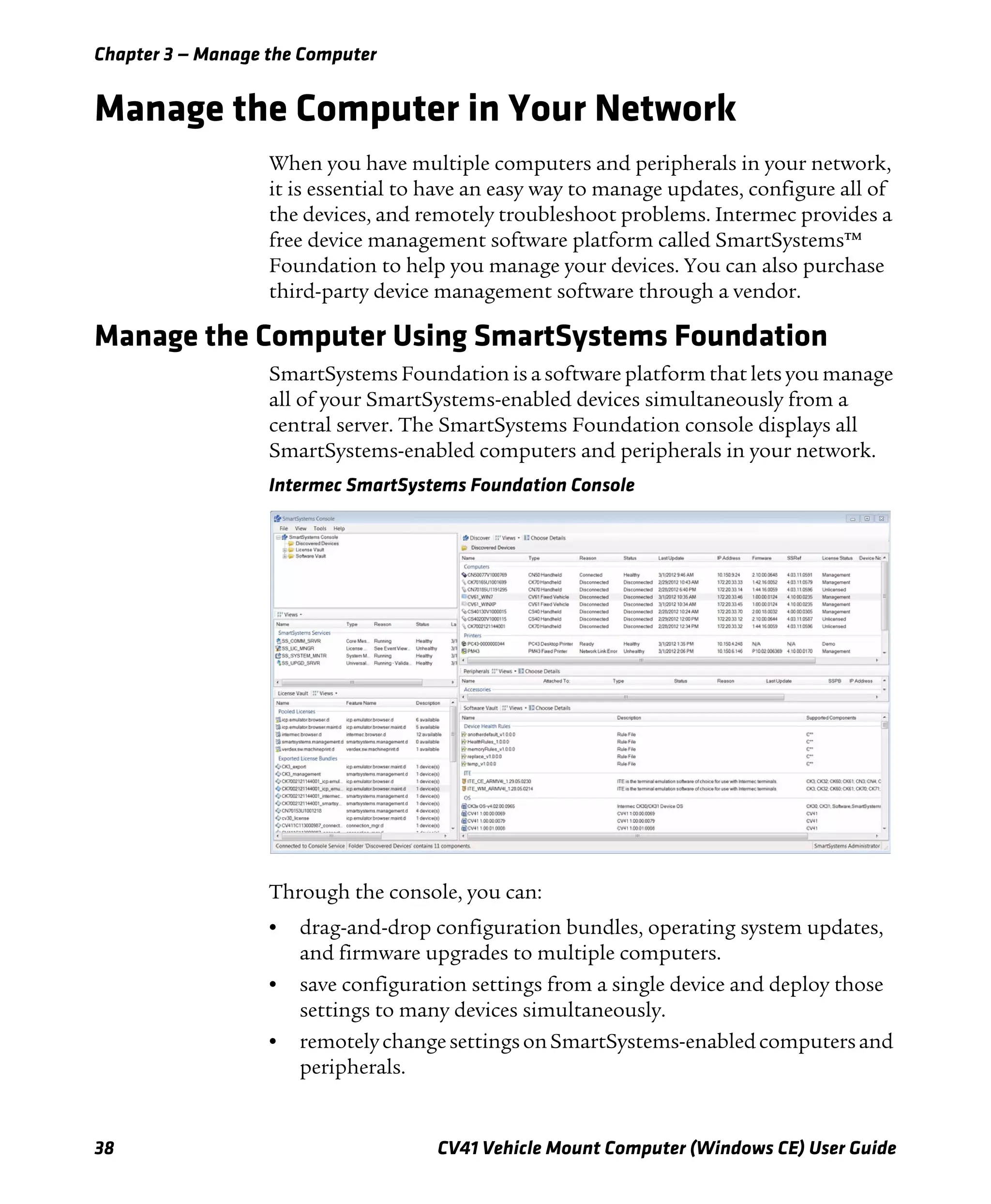Chapter 3 — Manage the Computer
38 CV41 Vehicle Mount Computer (Windows CE) User Guide
Manage the Computer in Your Network
When you have multiple computers and peripherals in your network,
it is essential to have an easy way to manage updates, configure all of
the devices, and remotely troubleshoot problems. Intermec provides a
free device management software platform called SmartSystems™
Foundation to help you manage your devices. You can also purchase
third-party device management software through a vendor.
Manage the Computer Using SmartSystems Foundation
SmartSystems Foundation is a software platform that lets you manage
all of your SmartSystems-enabled devices simultaneously from a
central server. The SmartSystems Foundation console displays all
SmartSystems-enabled computers and peripherals in your network.
Intermec SmartSystems Foundation Console
Through the console, you can:
• drag-and-drop configuration bundles, operating system updates,
and firmware upgrades to multiple computers.
• save configuration settings from a single device and deploy those
settings to many devices simultaneously.
• remotelychangesettingsonSmartSystems-enabledcomputersand
peripherals.
 