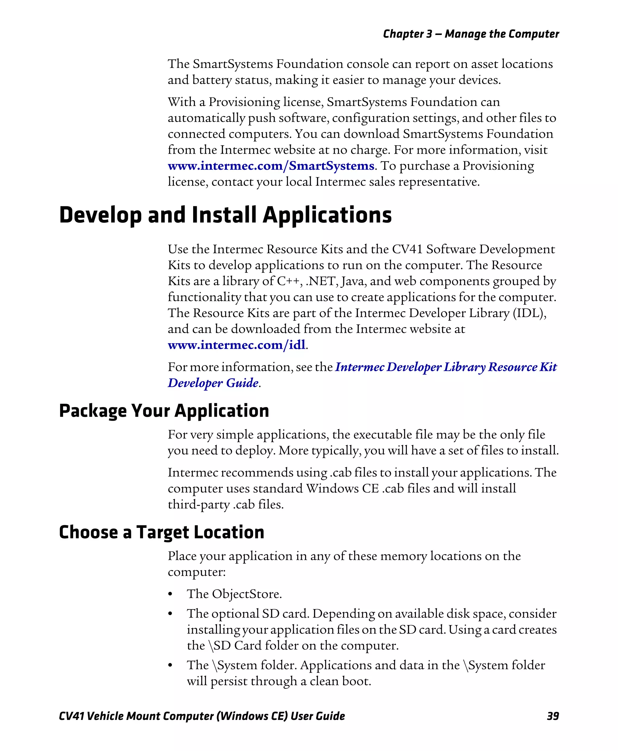Chapter 3 — Manage the Computer
CV41 Vehicle Mount Computer (Windows CE) User Guide 39
The SmartSystems Foundation console can report on asset locations
and battery status, making it easier to manage your devices.
With a Provisioning license, SmartSystems Foundation can
automatically push software, configuration settings, and other files to
connected computers. You can download SmartSystems Foundation
from the Intermec website at no charge. For more information, visit
www.intermec.com/SmartSystems. To purchase a Provisioning
license, contact your local Intermec sales representative.
Develop and Install Applications
Use the Intermec Resource Kits and the CV41 Software Development
Kits to develop applications to run on the computer. The Resource
Kits are a library of C++, .NET, Java, and web components grouped by
functionality that you can use to create applications for the computer.
The Resource Kits are part of the Intermec Developer Library (IDL),
and can be downloaded from the Intermec website at
www.intermec.com/idl.
For more information, see the Intermec Developer Library Resource Kit
Developer Guide.
Package Your Application
For very simple applications, the executable file may be the only file
you need to deploy. More typically, you will have a set of files to install.
Intermec recommends using .cab files to install your applications. The
computer uses standard Windows CE .cab files and will install
third-party .cab files.
Choose a Target Location
Place your application in any of these memory locations on the
computer:
• The ObjectStore.
• The optional SD card. Depending on available disk space, consider
installing your application files on the SD card. Using a card creates
the SD Card folder on the computer.
• The System folder. Applications and data in the System folder
will persist through a clean boot.
 