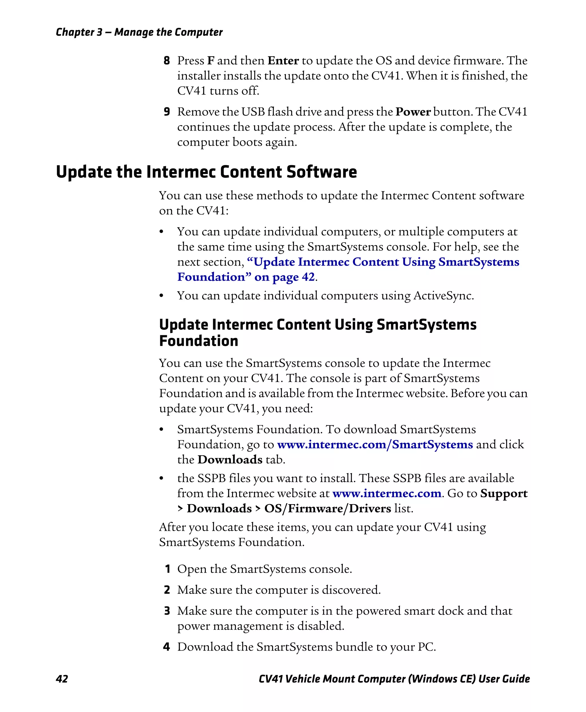 Chapter 3 — Manage the Computer
42 CV41 Vehicle Mount Computer (Windows CE) User Guide
8 Press F and then Enter to update the OS and device firmware. The
installer installs the update onto the CV41. When it is finished, the
CV41 turns off.
9 Remove the USB flash drive and press the Power button. The CV41
continues the update process. After the update is complete, the
computer boots again.
Update the Intermec Content Software
You can use these methods to update the Intermec Content software
on the CV41:
• You can update individual computers, or multiple computers at
the same time using the SmartSystems console. For help, see the
next section, “Update Intermec Content Using SmartSystems
Foundation” on page 42.
• You can update individual computers using ActiveSync.
Update Intermec Content Using SmartSystems
Foundation
You can use the SmartSystems console to update the Intermec
Content on your CV41. The console is part of SmartSystems
Foundation and is available from the Intermec website. Before you can
update your CV41, you need:
• SmartSystems Foundation. To download SmartSystems
Foundation, go to www.intermec.com/SmartSystems and click
the Downloads tab.
• the SSPB files you want to install. These SSPB files are available
from the Intermec website at www.intermec.com. Go to Support
> Downloads > OS/Firmware/Drivers list.
After you locate these items, you can update your CV41 using
SmartSystems Foundation.
1 Open the SmartSystems console.
2 Make sure the computer is discovered.
3 Make sure the computer is in the powered smart dock and that
power management is disabled.
4 Download the SmartSystems bundle to your PC.
 