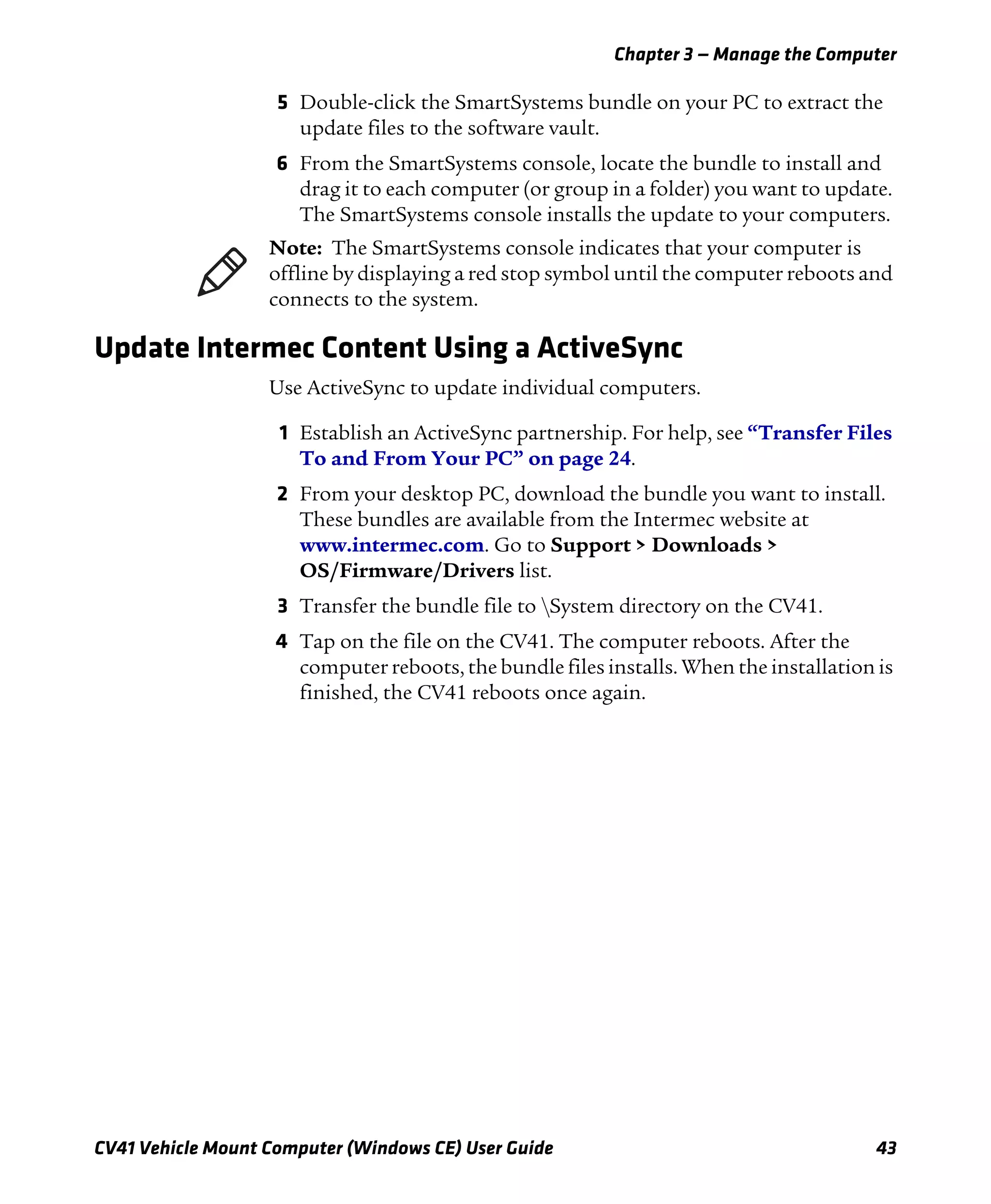 Chapter 3 — Manage the Computer
CV41 Vehicle Mount Computer (Windows CE) User Guide 43
5 Double-click the SmartSystems bundle on your PC to extract the
update files to the software vault.
6 From the SmartSystems console, locate the bundle to install and
drag it to each computer (or group in a folder) you want to update.
The SmartSystems console installs the update to your computers.
Update Intermec Content Using a ActiveSync
Use ActiveSync to update individual computers.
1 Establish an ActiveSync partnership. For help, see “Transfer Files
To and From Your PC” on page 24.
2 From your desktop PC, download the bundle you want to install.
These bundles are available from the Intermec website at
www.intermec.com. Go to Support > Downloads >
OS/Firmware/Drivers list.
3 Transfer the bundle file to System directory on the CV41.
4 Tap on the file on the CV41. The computer reboots. After the
computer reboots, the bundle files installs. When the installation is
finished, the CV41 reboots once again.
Note: The SmartSystems console indicates that your computer is
offline by displaying a red stop symbol until the computer reboots and
connects to the system.
 