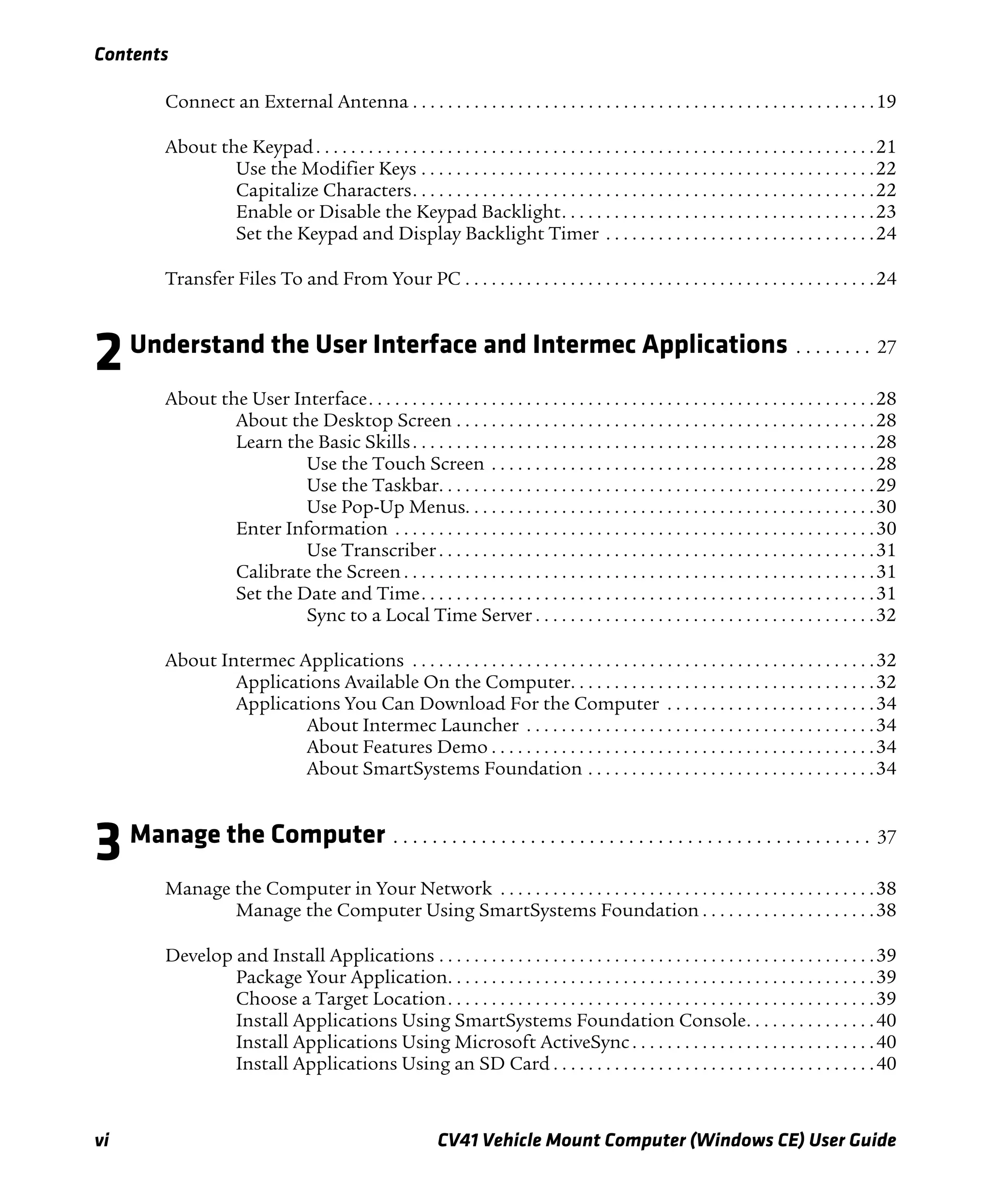Contents
vi CV41 Vehicle Mount Computer (Windows CE) User Guide
Connect an External Antenna . . . . . . . . . . . . . . . . . . . . . . . . . . . . . . . . . . . . . . . . . . . . . . . . . . . . .19
About the Keypad. . . . . . . . . . . . . . . . . . . . . . . . . . . . . . . . . . . . . . . . . . . . . . . . . . . . . . . . . . . . . . . .21
Use the Modifier Keys . . . . . . . . . . . . . . . . . . . . . . . . . . . . . . . . . . . . . . . . . . . . . . . . . . . .22
Capitalize Characters. . . . . . . . . . . . . . . . . . . . . . . . . . . . . . . . . . . . . . . . . . . . . . . . . . . . .22
Enable or Disable the Keypad Backlight. . . . . . . . . . . . . . . . . . . . . . . . . . . . . . . . . . . .23
Set the Keypad and Display Backlight Timer . . . . . . . . . . . . . . . . . . . . . . . . . . . . . . .24
Transfer Files To and From Your PC . . . . . . . . . . . . . . . . . . . . . . . . . . . . . . . . . . . . . . . . . . . . . . .24
2Understand the User Interface and Intermec Applications . . . . . . . . 27
About the User Interface. . . . . . . . . . . . . . . . . . . . . . . . . . . . . . . . . . . . . . . . . . . . . . . . . . . . . . . . . .28
About the Desktop Screen . . . . . . . . . . . . . . . . . . . . . . . . . . . . . . . . . . . . . . . . . . . . . . . .28
Learn the Basic Skills. . . . . . . . . . . . . . . . . . . . . . . . . . . . . . . . . . . . . . . . . . . . . . . . . . . . .28
Use the Touch Screen . . . . . . . . . . . . . . . . . . . . . . . . . . . . . . . . . . . . . . . . . . . .28
Use the Taskbar. . . . . . . . . . . . . . . . . . . . . . . . . . . . . . . . . . . . . . . . . . . . . . . . . .29
Use Pop-Up Menus. . . . . . . . . . . . . . . . . . . . . . . . . . . . . . . . . . . . . . . . . . . . . . .30
Enter Information . . . . . . . . . . . . . . . . . . . . . . . . . . . . . . . . . . . . . . . . . . . . . . . . . . . . . . .30
Use Transcriber. . . . . . . . . . . . . . . . . . . . . . . . . . . . . . . . . . . . . . . . . . . . . . . . . .31
Calibrate the Screen . . . . . . . . . . . . . . . . . . . . . . . . . . . . . . . . . . . . . . . . . . . . . . . . . . . . . .31
Set the Date and Time. . . . . . . . . . . . . . . . . . . . . . . . . . . . . . . . . . . . . . . . . . . . . . . . . . . .31
Sync to a Local Time Server . . . . . . . . . . . . . . . . . . . . . . . . . . . . . . . . . . . . . . .32
About Intermec Applications . . . . . . . . . . . . . . . . . . . . . . . . . . . . . . . . . . . . . . . . . . . . . . . . . . . . .32
Applications Available On the Computer. . . . . . . . . . . . . . . . . . . . . . . . . . . . . . . . . . .32
Applications You Can Download For the Computer . . . . . . . . . . . . . . . . . . . . . . . .34
About Intermec Launcher . . . . . . . . . . . . . . . . . . . . . . . . . . . . . . . . . . . . . . . .34
About Features Demo . . . . . . . . . . . . . . . . . . . . . . . . . . . . . . . . . . . . . . . . . . . .34
About SmartSystems Foundation . . . . . . . . . . . . . . . . . . . . . . . . . . . . . . . . .34
3Manage the Computer . . . . . . . . . . . . . . . . . . . . . . . . . . . . . . . . . . . . . . . . . . . . . . . . . 37
Manage the Computer in Your Network . . . . . . . . . . . . . . . . . . . . . . . . . . . . . . . . . . . . . . . . . . .38
Manage the Computer Using SmartSystems Foundation . . . . . . . . . . . . . . . . . . . .38
Develop and Install Applications . . . . . . . . . . . . . . . . . . . . . . . . . . . . . . . . . . . . . . . . . . . . . . . . . .39
Package Your Application. . . . . . . . . . . . . . . . . . . . . . . . . . . . . . . . . . . . . . . . . . . . . . . . .39
Choose a Target Location. . . . . . . . . . . . . . . . . . . . . . . . . . . . . . . . . . . . . . . . . . . . . . . . .39
Install Applications Using SmartSystems Foundation Console. . . . . . . . . . . . . . .40
Install Applications Using Microsoft ActiveSync . . . . . . . . . . . . . . . . . . . . . . . . . . . .40
Install Applications Using an SD Card . . . . . . . . . . . . . . . . . . . . . . . . . . . . . . . . . . . . .40
 