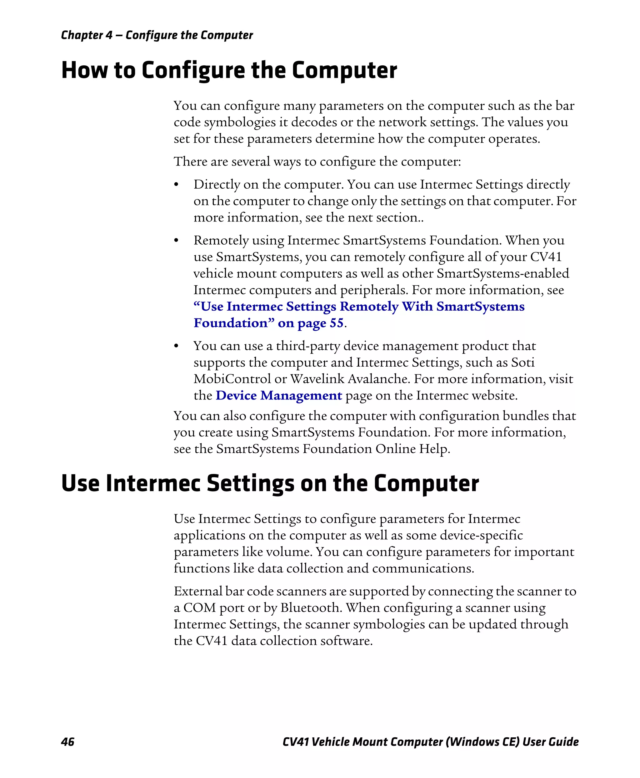 Chapter 4 — Configure the Computer
46 CV41 Vehicle Mount Computer (Windows CE) User Guide
How to Configure the Computer
You can configure many parameters on the computer such as the bar
code symbologies it decodes or the network settings. The values you
set for these parameters determine how the computer operates.
There are several ways to configure the computer:
• Directly on the computer. You can use Intermec Settings directly
on the computer to change only the settings on that computer. For
more information, see the next section..
• Remotely using Intermec SmartSystems Foundation. When you
use SmartSystems, you can remotely configure all of your CV41
vehicle mount computers as well as other SmartSystems-enabled
Intermec computers and peripherals. For more information, see
“Use Intermec Settings Remotely With SmartSystems
Foundation” on page 55.
• You can use a third-party device management product that
supports the computer and Intermec Settings, such as Soti
MobiControl or Wavelink Avalanche. For more information, visit
the Device Management page on the Intermec website.
You can also configure the computer with configuration bundles that
you create using SmartSystems Foundation. For more information,
see the SmartSystems Foundation Online Help.
Use Intermec Settings on the Computer
Use Intermec Settings to configure parameters for Intermec
applications on the computer as well as some device-specific
parameters like volume. You can configure parameters for important
functions like data collection and communications.
External bar code scanners are supported by connecting the scanner to
a COM port or by Bluetooth. When configuring a scanner using
Intermec Settings, the scanner symbologies can be updated through
the CV41 data collection software.
 
