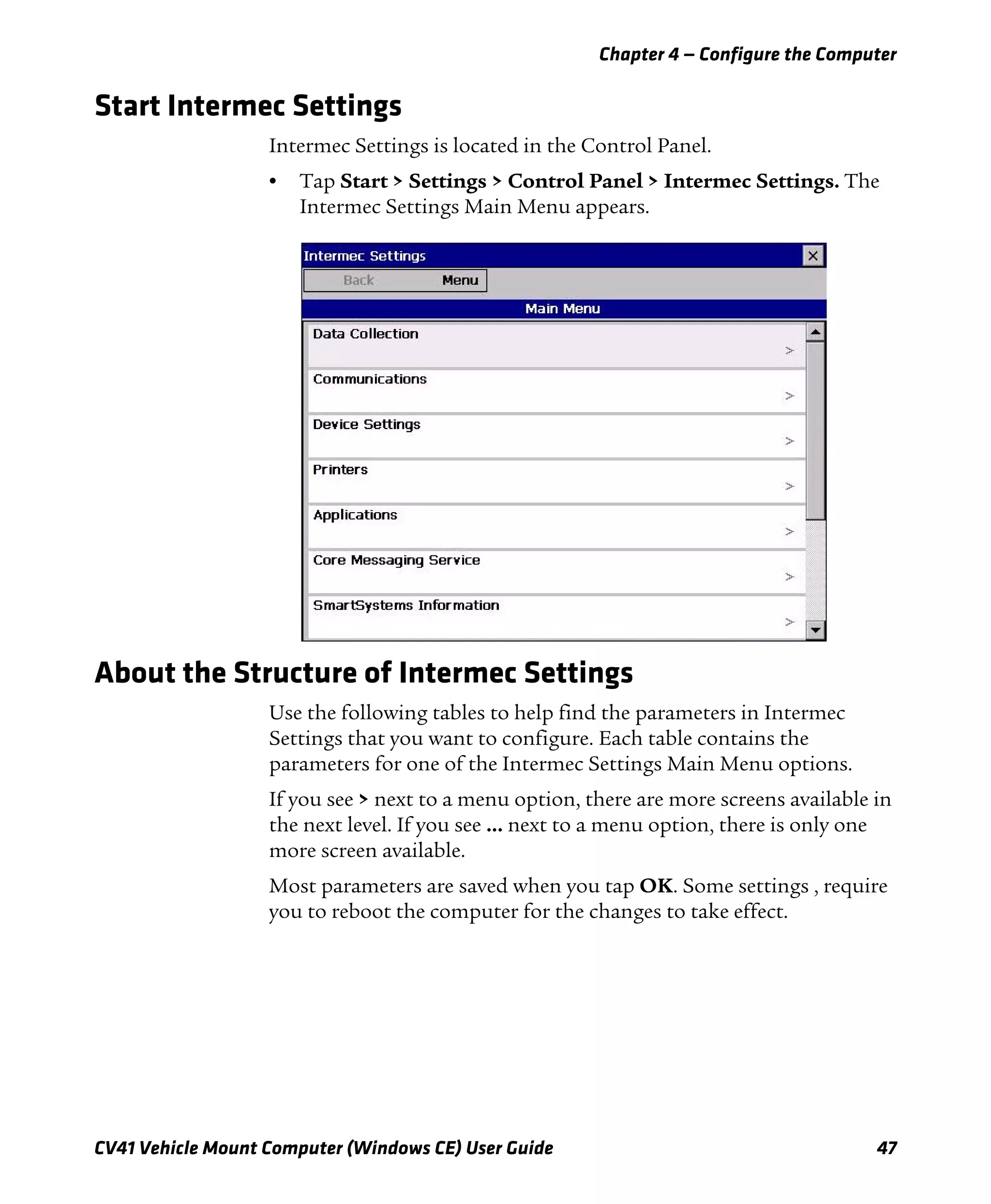 Chapter 4 — Configure the Computer
CV41 Vehicle Mount Computer (Windows CE) User Guide 47
Start Intermec Settings
Intermec Settings is located in the Control Panel.
• Tap Start > Settings > Control Panel > Intermec Settings. The
Intermec Settings Main Menu appears.
About the Structure of Intermec Settings
Use the following tables to help find the parameters in Intermec
Settings that you want to configure. Each table contains the
parameters for one of the Intermec Settings Main Menu options.
If you see > next to a menu option, there are more screens available in
the next level. If you see ... next to a menu option, there is only one
more screen available.
Most parameters are saved when you tap OK. Some settings , require
you to reboot the computer for the changes to take effect.
 