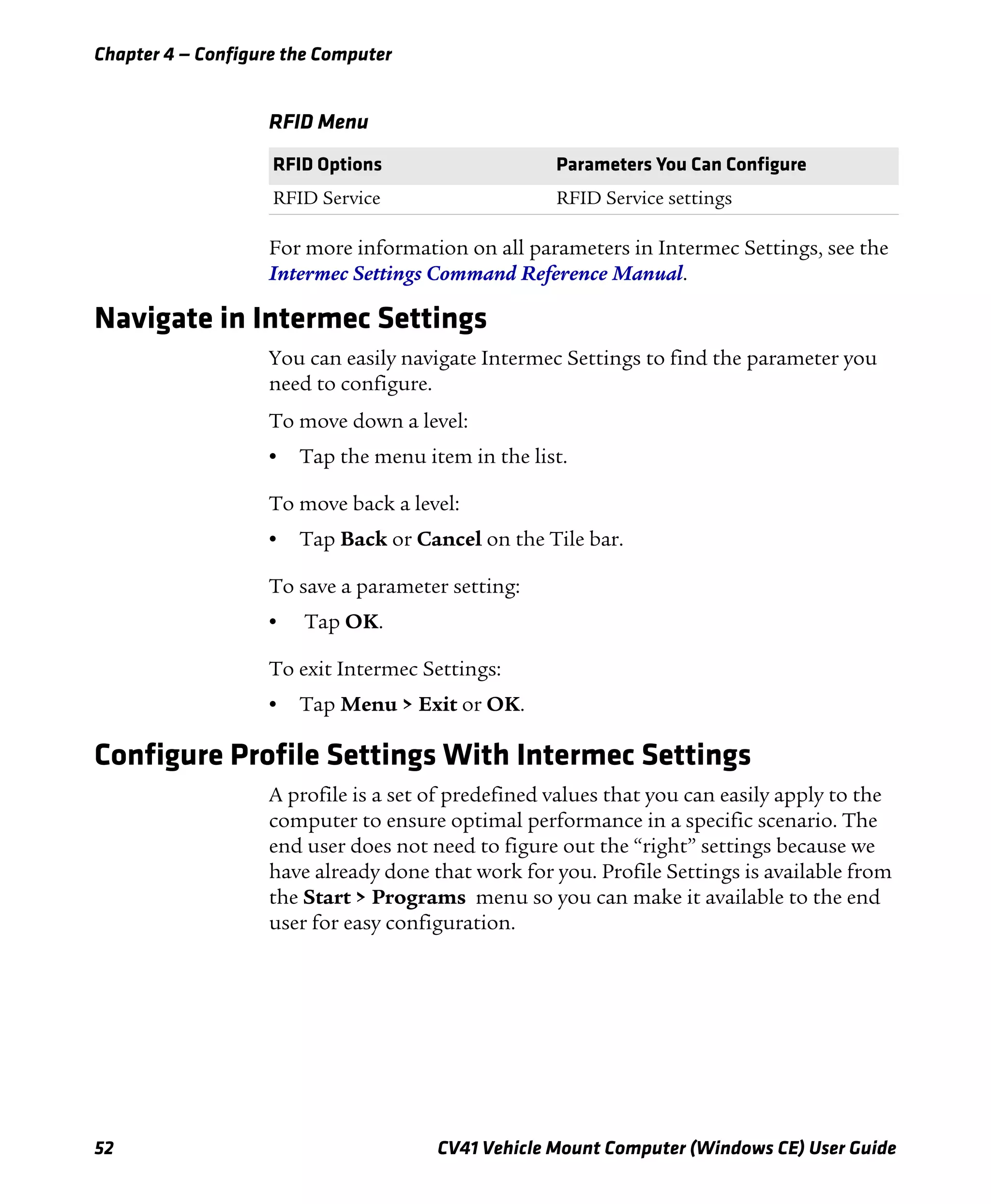 Chapter 4 — Configure the Computer
52 CV41 Vehicle Mount Computer (Windows CE) User Guide
For more information on all parameters in Intermec Settings, see the
Intermec Settings Command Reference Manual.
Navigate in Intermec Settings
You can easily navigate Intermec Settings to find the parameter you
need to configure.
To move down a level:
• Tap the menu item in the list.
To move back a level:
• Tap Back or Cancel on the Tile bar.
To save a parameter setting:
• Tap OK.
To exit Intermec Settings:
• Tap Menu > Exit or OK.
Configure Profile Settings With Intermec Settings
A profile is a set of predefined values that you can easily apply to the
computer to ensure optimal performance in a specific scenario. The
end user does not need to figure out the “right” settings because we
have already done that work for you. Profile Settings is available from
the Start > Programs menu so you can make it available to the end
user for easy configuration.
RFID Menu
RFID Options Parameters You Can Configure
RFID Service RFID Service settings
 