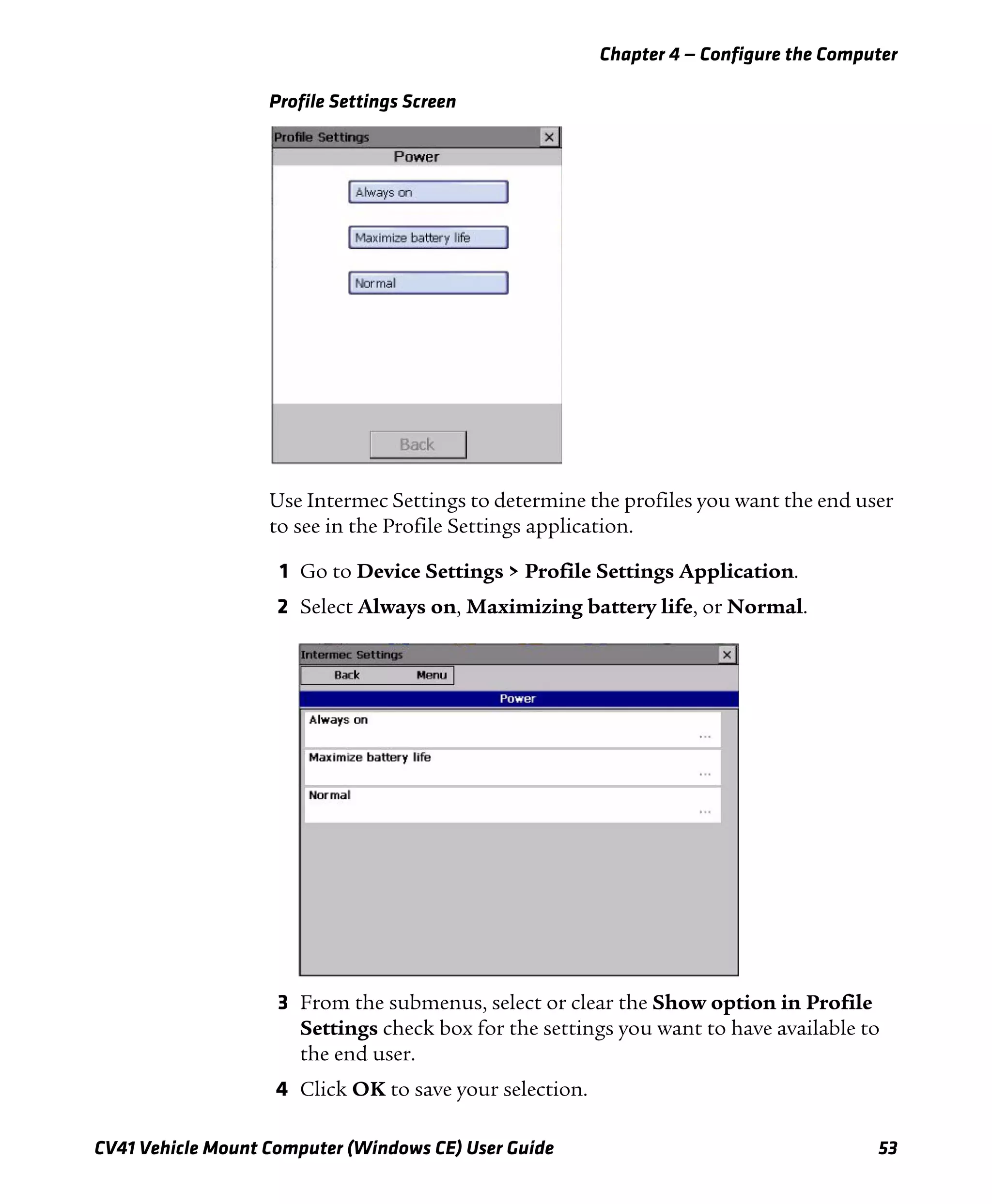 Chapter 4 — Configure the Computer
CV41 Vehicle Mount Computer (Windows CE) User Guide 53
Profile Settings Screen
Use Intermec Settings to determine the profiles you want the end user
to see in the Profile Settings application.
1 Go to Device Settings > Profile Settings Application.
2 Select Always on, Maximizing battery life, or Normal.
3 From the submenus, select or clear the Show option in Profile
Settings check box for the settings you want to have available to
the end user.
4 Click OK to save your selection.
 