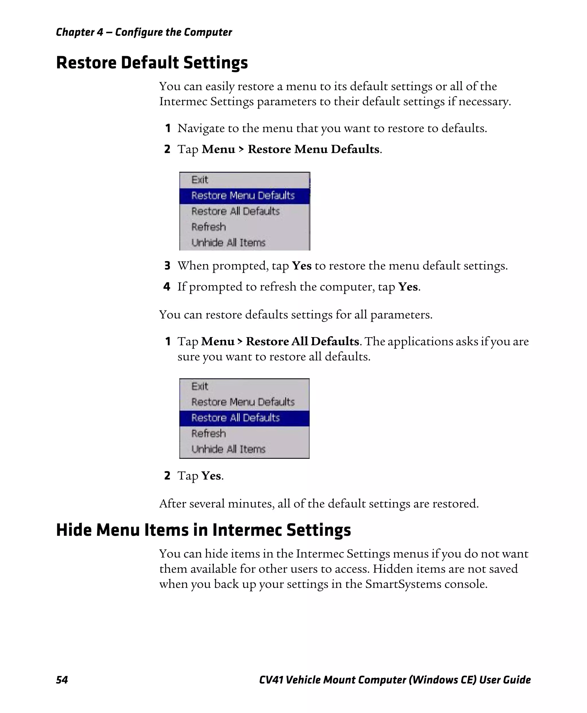 Chapter 4 — Configure the Computer
54 CV41 Vehicle Mount Computer (Windows CE) User Guide
Restore Default Settings
You can easily restore a menu to its default settings or all of the
Intermec Settings parameters to their default settings if necessary.
1 Navigate to the menu that you want to restore to defaults.
2 Tap Menu > Restore Menu Defaults.
3 When prompted, tap Yes to restore the menu default settings.
4 If prompted to refresh the computer, tap Yes.
You can restore defaults settings for all parameters.
1 Tap Menu > Restore All Defaults. The applications asks if you are
sure you want to restore all defaults.
2 Tap Yes.
After several minutes, all of the default settings are restored.
Hide Menu Items in Intermec Settings
You can hide items in the Intermec Settings menus if you do not want
them available for other users to access. Hidden items are not saved
when you back up your settings in the SmartSystems console.
 