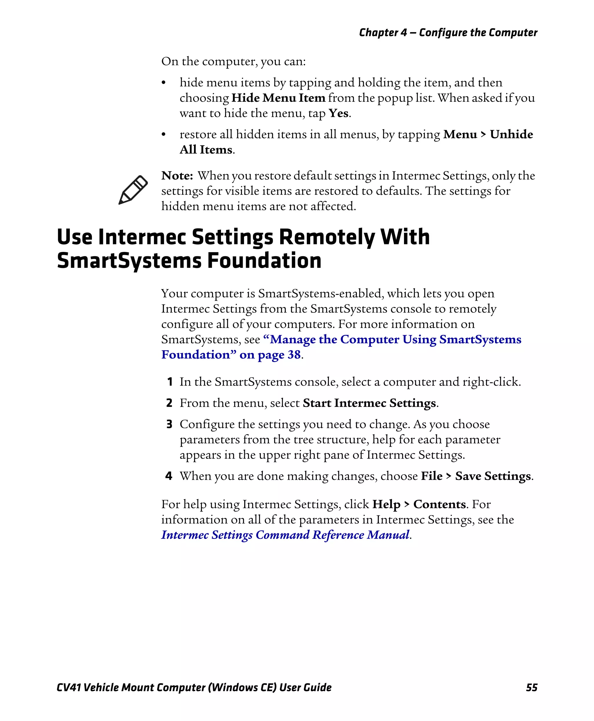 Chapter 4 — Configure the Computer
CV41 Vehicle Mount Computer (Windows CE) User Guide 55
On the computer, you can:
• hide menu items by tapping and holding the item, and then
choosing Hide Menu Item from the popup list. When asked if you
want to hide the menu, tap Yes.
• restore all hidden items in all menus, by tapping Menu > Unhide
All Items.
Use Intermec Settings Remotely With
SmartSystems Foundation
Your computer is SmartSystems-enabled, which lets you open
Intermec Settings from the SmartSystems console to remotely
configure all of your computers. For more information on
SmartSystems, see “Manage the Computer Using SmartSystems
Foundation” on page 38.
1 In the SmartSystems console, select a computer and right-click.
2 From the menu, select Start Intermec Settings.
3 Configure the settings you need to change. As you choose
parameters from the tree structure, help for each parameter
appears in the upper right pane of Intermec Settings.
4 When you are done making changes, choose File > Save Settings.
For help using Intermec Settings, click Help > Contents. For
information on all of the parameters in Intermec Settings, see the
Intermec Settings Command Reference Manual.
Note: When you restore default settings in Intermec Settings, only the
settings for visible items are restored to defaults. The settings for
hidden menu items are not affected.
 