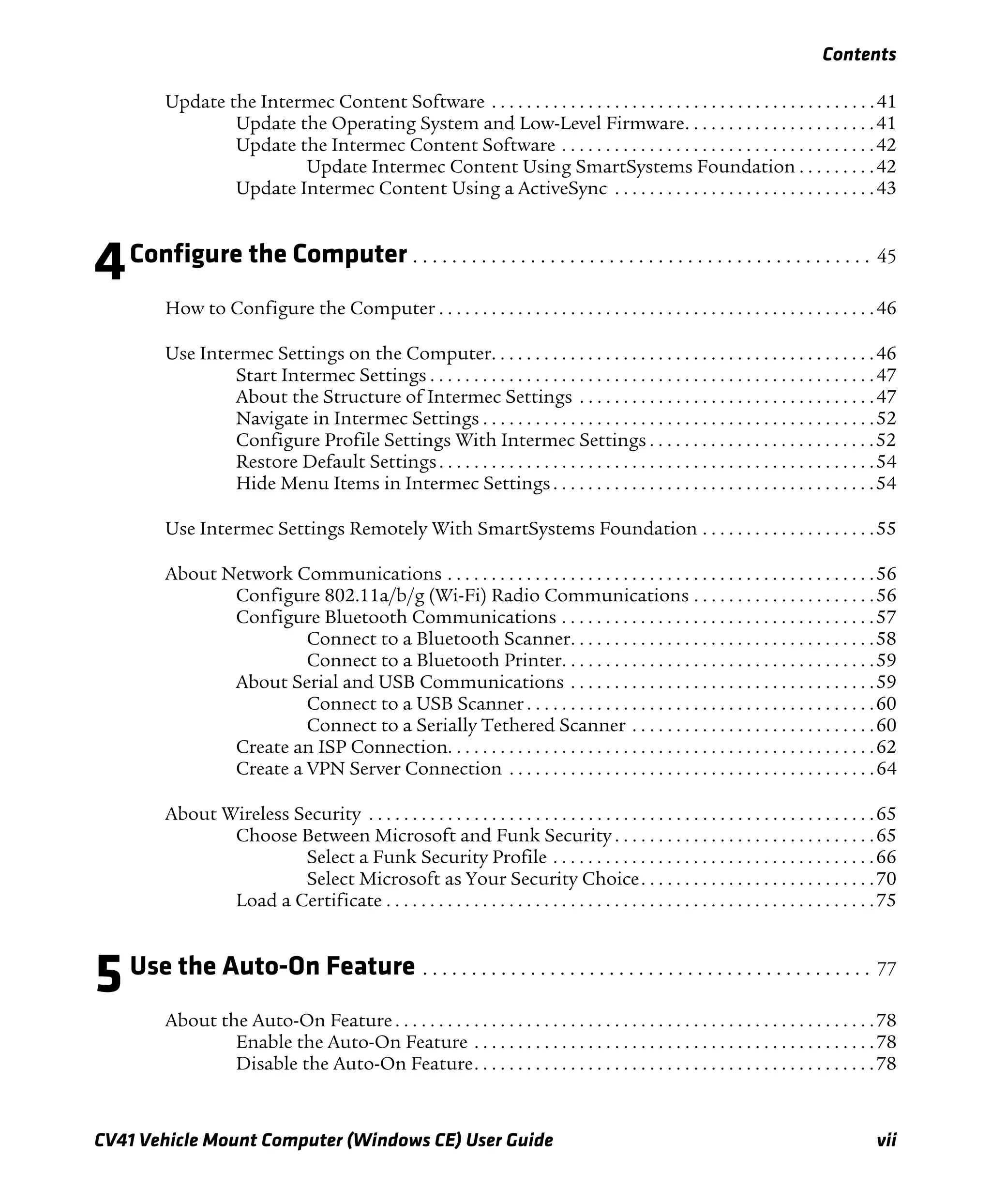 Contents
CV41 Vehicle Mount Computer (Windows CE) User Guide vii
Update the Intermec Content Software . . . . . . . . . . . . . . . . . . . . . . . . . . . . . . . . . . . . . . . . . . . .41
Update the Operating System and Low-Level Firmware. . . . . . . . . . . . . . . . . . . . . .41
Update the Intermec Content Software . . . . . . . . . . . . . . . . . . . . . . . . . . . . . . . . . . . .42
Update Intermec Content Using SmartSystems Foundation . . . . . . . . .42
Update Intermec Content Using a ActiveSync . . . . . . . . . . . . . . . . . . . . . . . . . . . . . .43
4Configure the Computer . . . . . . . . . . . . . . . . . . . . . . . . . . . . . . . . . . . . . . . . . . . . . . . 45
How to Configure the Computer . . . . . . . . . . . . . . . . . . . . . . . . . . . . . . . . . . . . . . . . . . . . . . . . . .46
Use Intermec Settings on the Computer. . . . . . . . . . . . . . . . . . . . . . . . . . . . . . . . . . . . . . . . . . . .46
Start Intermec Settings . . . . . . . . . . . . . . . . . . . . . . . . . . . . . . . . . . . . . . . . . . . . . . . . . . .47
About the Structure of Intermec Settings . . . . . . . . . . . . . . . . . . . . . . . . . . . . . . . . . .47
Navigate in Intermec Settings . . . . . . . . . . . . . . . . . . . . . . . . . . . . . . . . . . . . . . . . . . . . .52
Configure Profile Settings With Intermec Settings . . . . . . . . . . . . . . . . . . . . . . . . . .52
Restore Default Settings. . . . . . . . . . . . . . . . . . . . . . . . . . . . . . . . . . . . . . . . . . . . . . . . . .54
Hide Menu Items in Intermec Settings. . . . . . . . . . . . . . . . . . . . . . . . . . . . . . . . . . . . .54
Use Intermec Settings Remotely With SmartSystems Foundation . . . . . . . . . . . . . . . . . . . .55
About Network Communications . . . . . . . . . . . . . . . . . . . . . . . . . . . . . . . . . . . . . . . . . . . . . . . . .56
Configure 802.11a/b/g (Wi-Fi) Radio Communications . . . . . . . . . . . . . . . . . . . . .56
Configure Bluetooth Communications . . . . . . . . . . . . . . . . . . . . . . . . . . . . . . . . . . . .57
Connect to a Bluetooth Scanner. . . . . . . . . . . . . . . . . . . . . . . . . . . . . . . . . . .58
Connect to a Bluetooth Printer. . . . . . . . . . . . . . . . . . . . . . . . . . . . . . . . . . . .59
About Serial and USB Communications . . . . . . . . . . . . . . . . . . . . . . . . . . . . . . . . . . .59
Connect to a USB Scanner . . . . . . . . . . . . . . . . . . . . . . . . . . . . . . . . . . . . . . . .60
Connect to a Serially Tethered Scanner . . . . . . . . . . . . . . . . . . . . . . . . . . . .60
Create an ISP Connection. . . . . . . . . . . . . . . . . . . . . . . . . . . . . . . . . . . . . . . . . . . . . . . . .62
Create a VPN Server Connection . . . . . . . . . . . . . . . . . . . . . . . . . . . . . . . . . . . . . . . . . .64
About Wireless Security . . . . . . . . . . . . . . . . . . . . . . . . . . . . . . . . . . . . . . . . . . . . . . . . . . . . . . . . . .65
Choose Between Microsoft and Funk Security . . . . . . . . . . . . . . . . . . . . . . . . . . . . . .65
Select a Funk Security Profile . . . . . . . . . . . . . . . . . . . . . . . . . . . . . . . . . . . . .66
Select Microsoft as Your Security Choice. . . . . . . . . . . . . . . . . . . . . . . . . . .70
Load a Certificate . . . . . . . . . . . . . . . . . . . . . . . . . . . . . . . . . . . . . . . . . . . . . . . . . . . . . . . .75
5Use the Auto-On Feature . . . . . . . . . . . . . . . . . . . . . . . . . . . . . . . . . . . . . . . . . . . . . . 77
About the Auto-On Feature . . . . . . . . . . . . . . . . . . . . . . . . . . . . . . . . . . . . . . . . . . . . . . . . . . . . . . .78
Enable the Auto-On Feature . . . . . . . . . . . . . . . . . . . . . . . . . . . . . . . . . . . . . . . . . . . . . .78
Disable the Auto-On Feature. . . . . . . . . . . . . . . . . . . . . . . . . . . . . . . . . . . . . . . . . . . . . .78
 