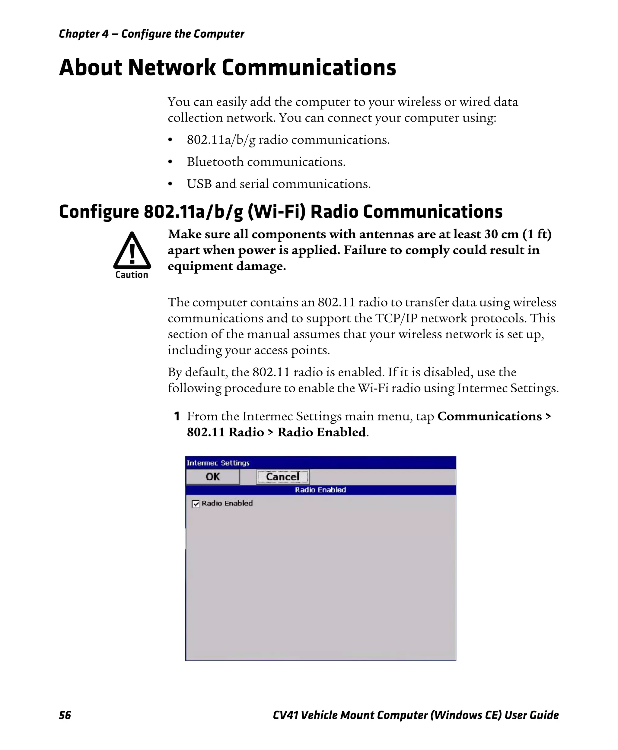 Chapter 4 — Configure the Computer
56 CV41 Vehicle Mount Computer (Windows CE) User Guide
About Network Communications
You can easily add the computer to your wireless or wired data
collection network. You can connect your computer using:
• 802.11a/b/g radio communications.
• Bluetooth communications.
• USB and serial communications.
Configure 802.11a/b/g (Wi-Fi) Radio Communications
The computer contains an 802.11 radio to transfer data using wireless
communications and to support the TCP/IP network protocols. This
section of the manual assumes that your wireless network is set up,
including your access points.
By default, the 802.11 radio is enabled. If it is disabled, use the
following procedure to enable the Wi-Fi radio using Intermec Settings.
1 From the Intermec Settings main menu, tap Communications >
802.11 Radio > Radio Enabled.
Make sure all components with antennas are at least 30 cm (1 ft)
apart when power is applied. Failure to comply could result in
equipment damage.
 