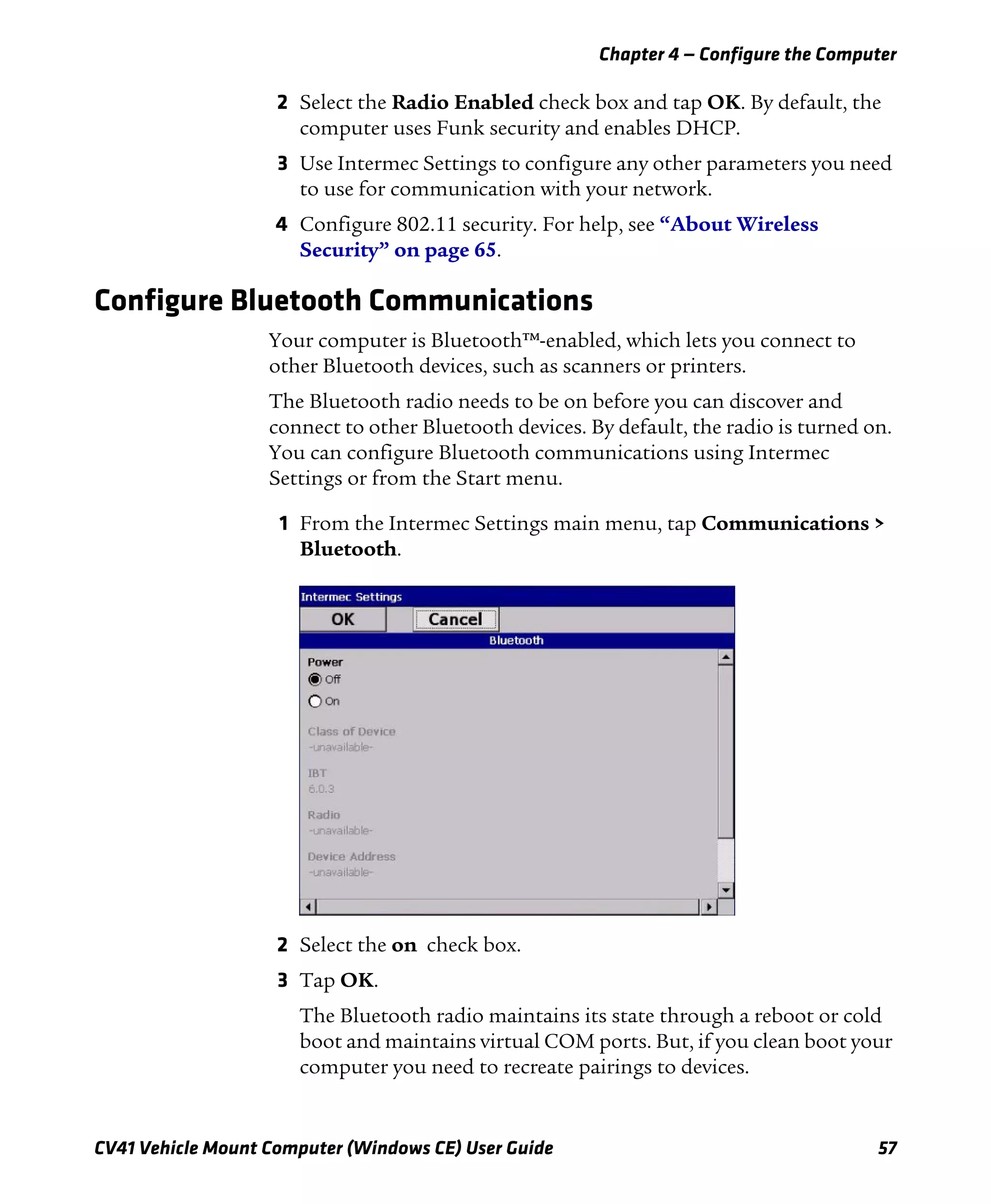 Chapter 4 — Configure the Computer
CV41 Vehicle Mount Computer (Windows CE) User Guide 57
2 Select the Radio Enabled check box and tap OK. By default, the
computer uses Funk security and enables DHCP.
3 Use Intermec Settings to configure any other parameters you need
to use for communication with your network.
4 Configure 802.11 security. For help, see “About Wireless
Security” on page 65.
Configure Bluetooth Communications
Your computer is Bluetooth™-enabled, which lets you connect to
other Bluetooth devices, such as scanners or printers.
The Bluetooth radio needs to be on before you can discover and
connect to other Bluetooth devices. By default, the radio is turned on.
You can configure Bluetooth communications using Intermec
Settings or from the Start menu.
1 From the Intermec Settings main menu, tap Communications >
Bluetooth.
2 Select the on check box.
3 Tap OK.
The Bluetooth radio maintains its state through a reboot or cold
boot and maintains virtual COM ports. But, if you clean boot your
computer you need to recreate pairings to devices.
 