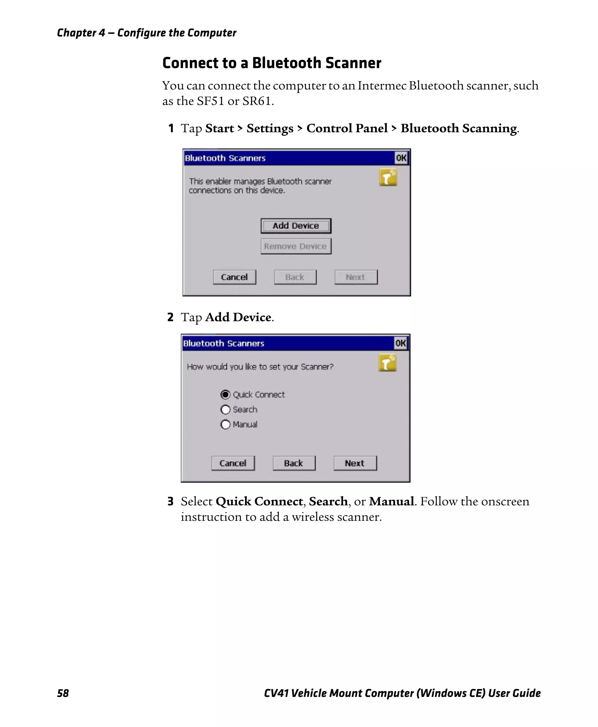 Chapter 4 — Configure the Computer
58 CV41 Vehicle Mount Computer (Windows CE) User Guide
Connect to a Bluetooth Scanner
You can connect the computer to an Intermec Bluetooth scanner, such
as the SF51 or SR61.
1 Tap Start > Settings > Control Panel > Bluetooth Scanning.
2 Tap Add Device.
3 Select Quick Connect, Search, or Manual. Follow the onscreen
instruction to add a wireless scanner.
 
