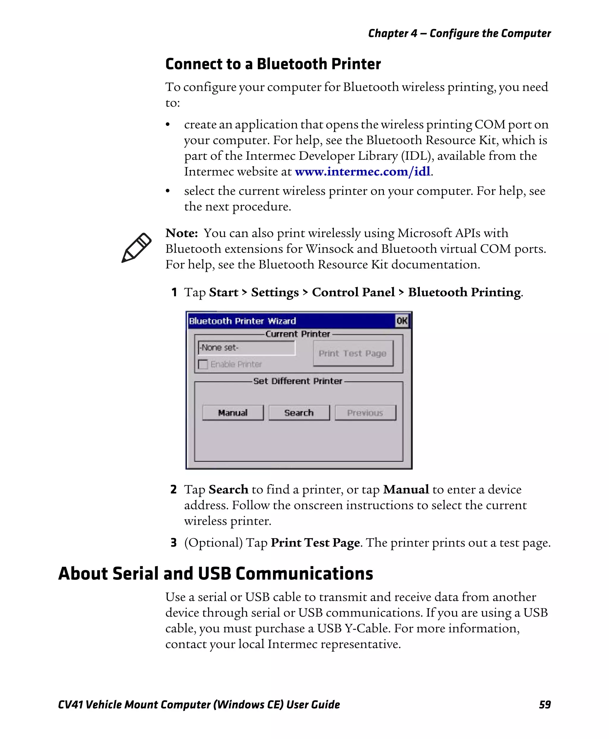Chapter 4 — Configure the Computer
CV41 Vehicle Mount Computer (Windows CE) User Guide 59
Connect to a Bluetooth Printer
To configure your computer for Bluetooth wireless printing, you need
to:
• create an application that opens the wireless printing COM port on
your computer. For help, see the Bluetooth Resource Kit, which is
part of the Intermec Developer Library (IDL), available from the
Intermec website at www.intermec.com/idl.
• select the current wireless printer on your computer. For help, see
the next procedure.
1 Tap Start > Settings > Control Panel > Bluetooth Printing.
2 Tap Search to find a printer, or tap Manual to enter a device
address. Follow the onscreen instructions to select the current
wireless printer.
3 (Optional) Tap Print Test Page. The printer prints out a test page.
About Serial and USB Communications
Use a serial or USB cable to transmit and receive data from another
device through serial or USB communications. If you are using a USB
cable, you must purchase a USB Y-Cable. For more information,
contact your local Intermec representative.
Note: You can also print wirelessly using Microsoft APIs with
Bluetooth extensions for Winsock and Bluetooth virtual COM ports.
For help, see the Bluetooth Resource Kit documentation.
 