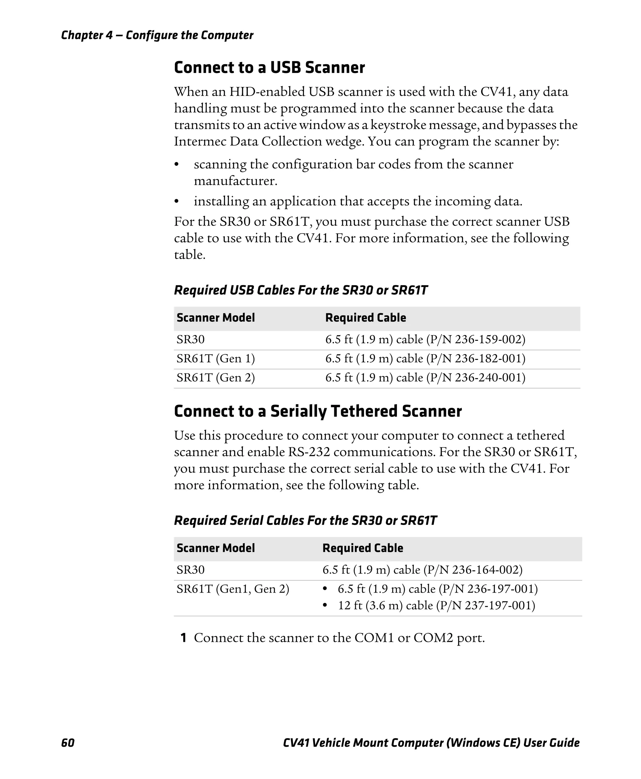 Chapter 4 — Configure the Computer
60 CV41 Vehicle Mount Computer (Windows CE) User Guide
Connect to a USB Scanner
When an HID-enabled USB scanner is used with the CV41, any data
handling must be programmed into the scanner because the data
transmits to an active window as a keystroke message, and bypasses the
Intermec Data Collection wedge. You can program the scanner by:
• scanning the configuration bar codes from the scanner
manufacturer.
• installing an application that accepts the incoming data.
For the SR30 or SR61T, you must purchase the correct scanner USB
cable to use with the CV41. For more information, see the following
table.
Connect to a Serially Tethered Scanner
Use this procedure to connect your computer to connect a tethered
scanner and enable RS-232 communications. For the SR30 or SR61T,
you must purchase the correct serial cable to use with the CV41. For
more information, see the following table.
1 Connect the scanner to the COM1 or COM2 port.
Required USB Cables For the SR30 or SR61T
Scanner Model Required Cable
SR30 6.5 ft (1.9 m) cable (P/N 236-159-002)
SR61T (Gen 1) 6.5 ft (1.9 m) cable (P/N 236-182-001)
SR61T (Gen 2) 6.5 ft (1.9 m) cable (P/N 236-240-001)
Required Serial Cables For the SR30 or SR61T
Scanner Model Required Cable
SR30 6.5 ft (1.9 m) cable (P/N 236-164-002)
SR61T (Gen1, Gen 2) • 6.5 ft (1.9 m) cable (P/N 236-197-001)
• 12 ft (3.6 m) cable (P/N 237-197-001)
 