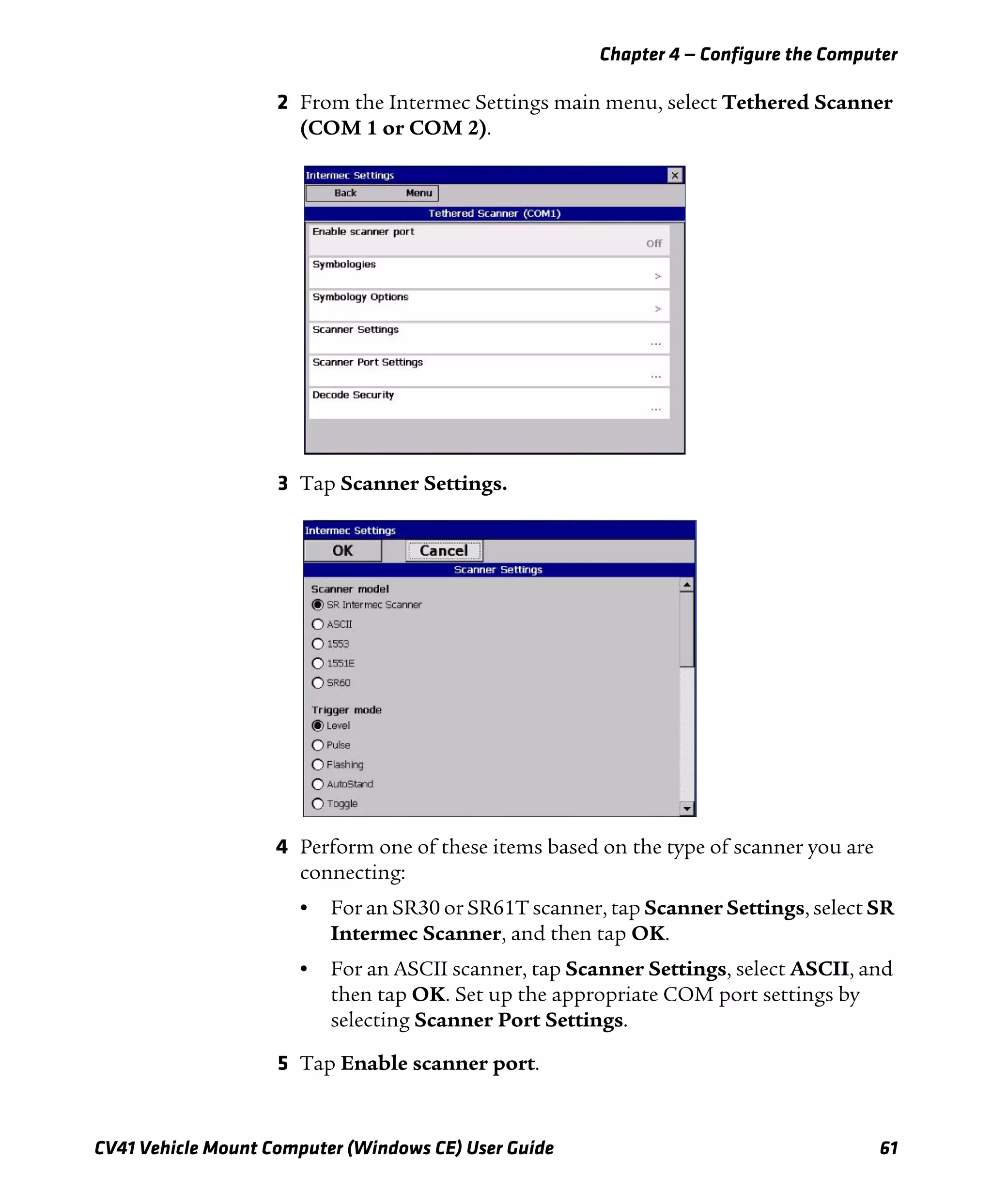 Chapter 4 — Configure the Computer
CV41 Vehicle Mount Computer (Windows CE) User Guide 61
2 From the Intermec Settings main menu, select Tethered Scanner
(COM 1 or COM 2).
3 Tap Scanner Settings.
4 Perform one of these items based on the type of scanner you are
connecting:
• For an SR30 or SR61T scanner, tap Scanner Settings, select SR
Intermec Scanner, and then tap OK.
• For an ASCII scanner, tap Scanner Settings, select ASCII, and
then tap OK. Set up the appropriate COM port settings by
selecting Scanner Port Settings.
5 Tap Enable scanner port.
 