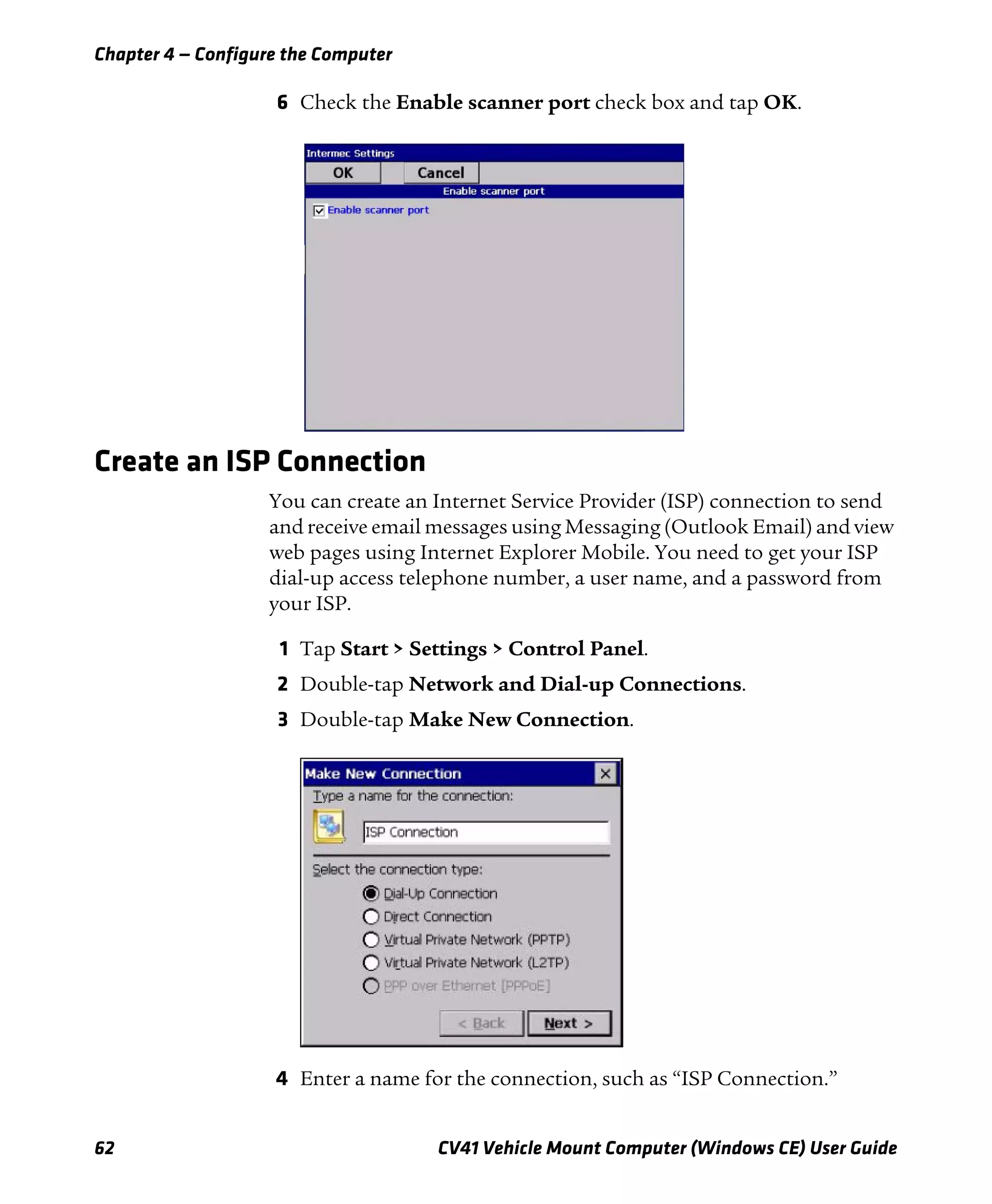 Chapter 4 — Configure the Computer
62 CV41 Vehicle Mount Computer (Windows CE) User Guide
6 Check the Enable scanner port check box and tap OK.
Create an ISP Connection
You can create an Internet Service Provider (ISP) connection to send
and receive email messages using Messaging (Outlook Email) and view
web pages using Internet Explorer Mobile. You need to get your ISP
dial-up access telephone number, a user name, and a password from
your ISP.
1 Tap Start > Settings > Control Panel.
2 Double-tap Network and Dial-up Connections.
3 Double-tap Make New Connection.
4 Enter a name for the connection, such as “ISP Connection.”
 