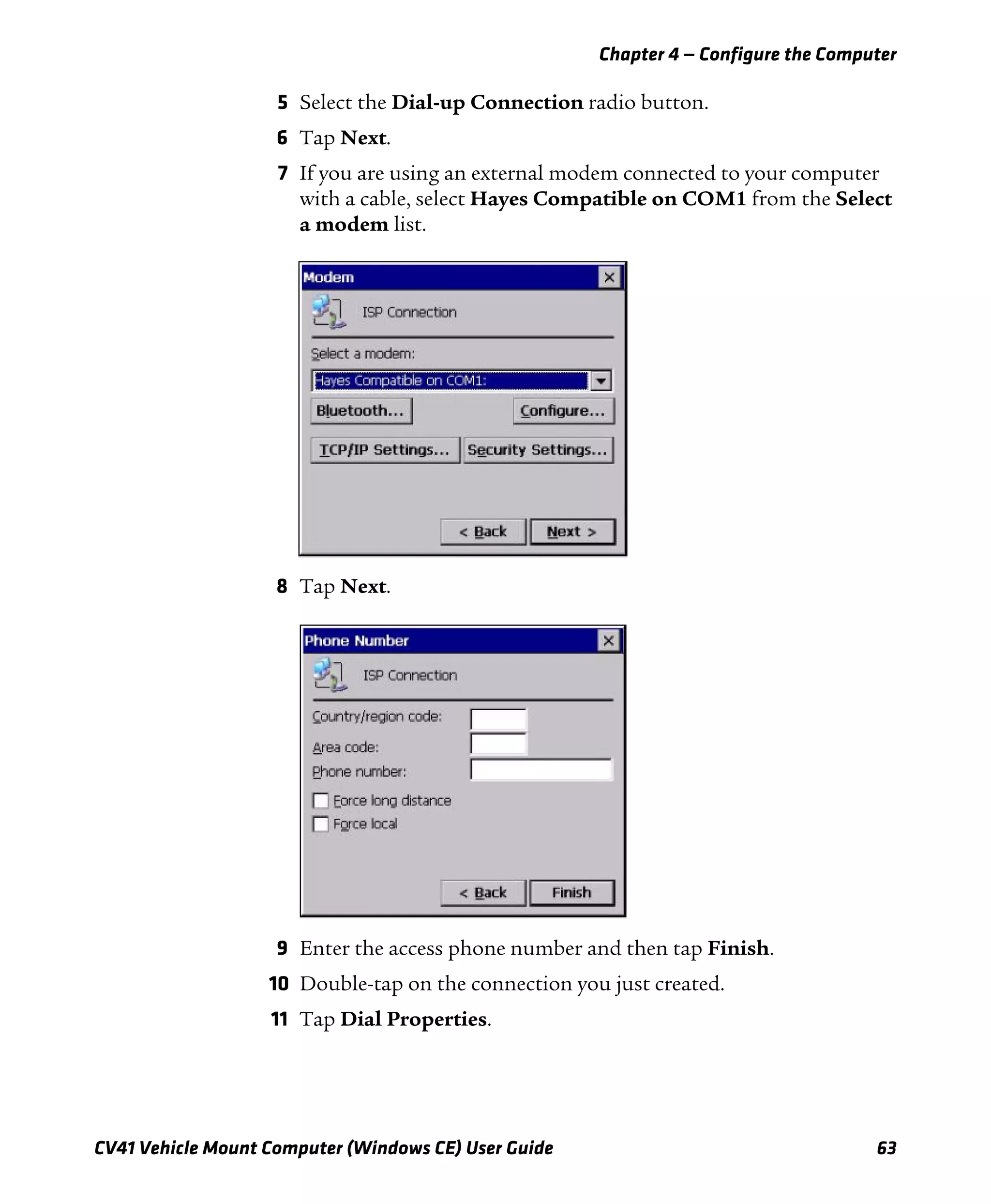 Chapter 4 — Configure the Computer
CV41 Vehicle Mount Computer (Windows CE) User Guide 63
5 Select the Dial-up Connection radio button.
6 Tap Next.
7 If you are using an external modem connected to your computer
with a cable, select Hayes Compatible on COM1 from the Select
a modem list.
8 Tap Next.
9 Enter the access phone number and then tap Finish.
10 Double-tap on the connection you just created.
11 Tap Dial Properties.
 