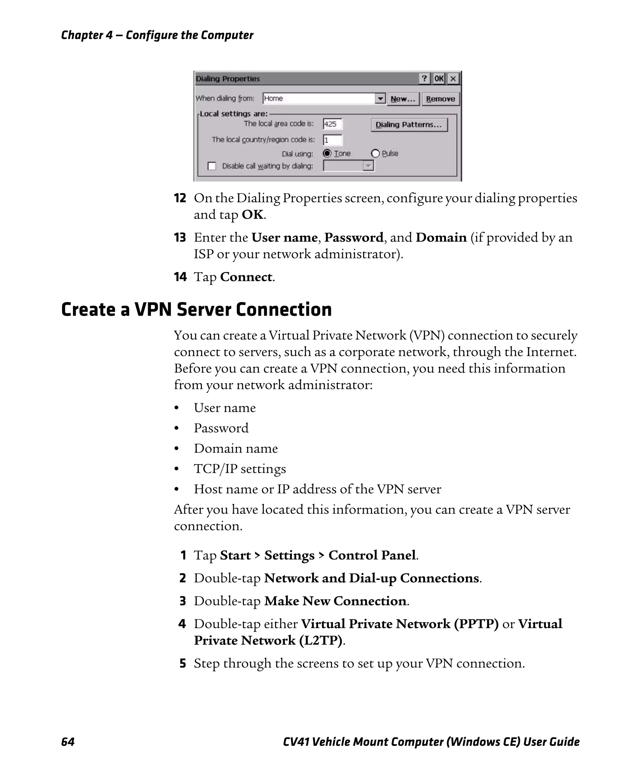 Chapter 4 — Configure the Computer
64 CV41 Vehicle Mount Computer (Windows CE) User Guide
12 On the Dialing Properties screen, configure your dialing properties
and tap OK.
13 Enter the User name, Password, and Domain (if provided by an
ISP or your network administrator).
14 Tap Connect.
Create a VPN Server Connection
You can create a Virtual Private Network (VPN) connection to securely
connect to servers, such as a corporate network, through the Internet.
Before you can create a VPN connection, you need this information
from your network administrator:
• User name
• Password
• Domain name
• TCP/IP settings
• Host name or IP address of the VPN server
After you have located this information, you can create a VPN server
connection.
1 Tap Start > Settings > Control Panel.
2 Double-tap Network and Dial-up Connections.
3 Double-tap Make New Connection.
4 Double-tap either Virtual Private Network (PPTP) or Virtual
Private Network (L2TP).
5 Step through the screens to set up your VPN connection.
 