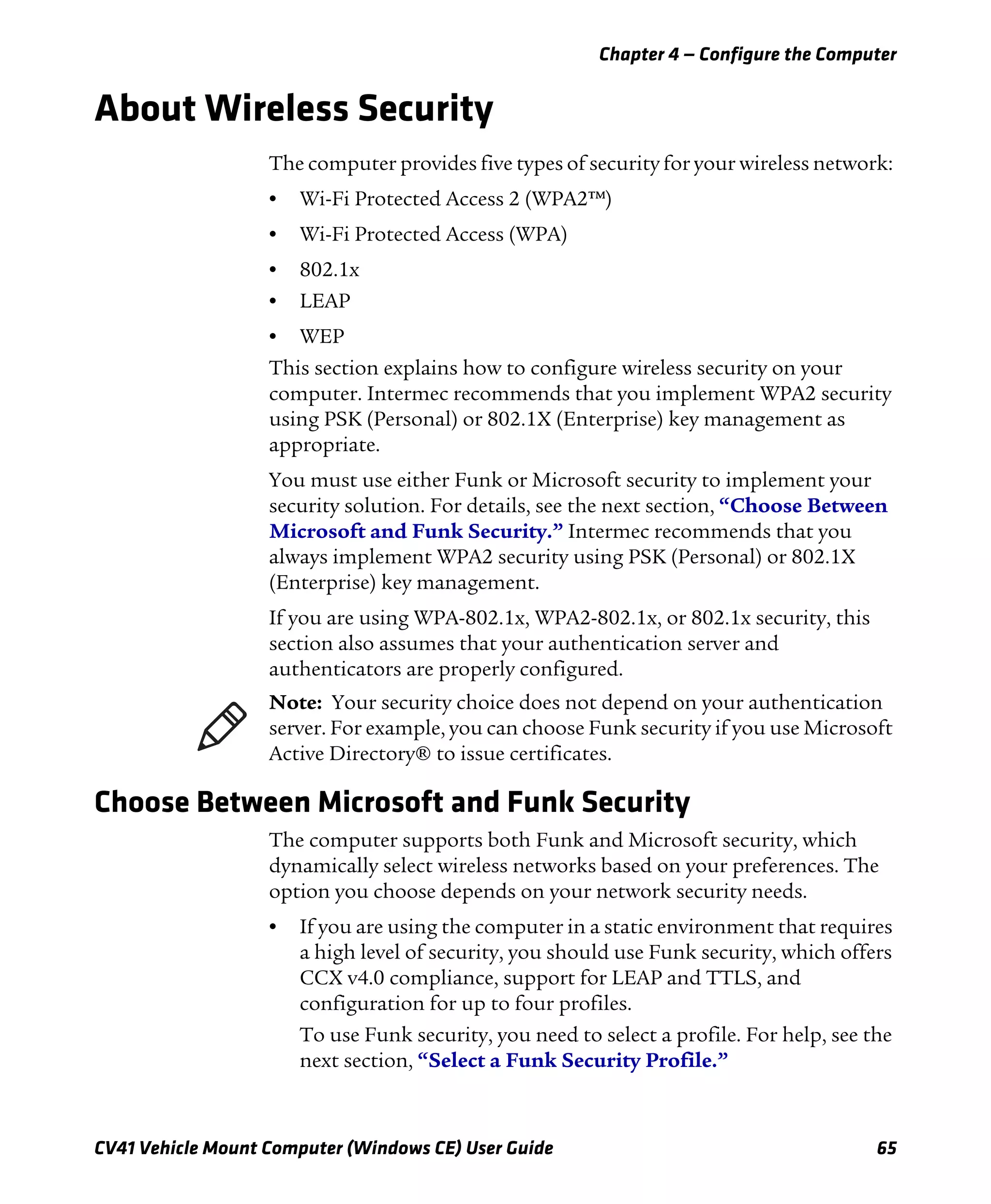Chapter 4 — Configure the Computer
CV41 Vehicle Mount Computer (Windows CE) User Guide 65
About Wireless Security
The computer provides five types of security for your wireless network:
• Wi-Fi Protected Access 2 (WPA2™)
• Wi-Fi Protected Access (WPA)
• 802.1x
• LEAP
• WEP
This section explains how to configure wireless security on your
computer. Intermec recommends that you implement WPA2 security
using PSK (Personal) or 802.1X (Enterprise) key management as
appropriate.
You must use either Funk or Microsoft security to implement your
security solution. For details, see the next section, “Choose Between
Microsoft and Funk Security.” Intermec recommends that you
always implement WPA2 security using PSK (Personal) or 802.1X
(Enterprise) key management.
If you are using WPA-802.1x, WPA2-802.1x, or 802.1x security, this
section also assumes that your authentication server and
authenticators are properly configured.
Choose Between Microsoft and Funk Security
The computer supports both Funk and Microsoft security, which
dynamically select wireless networks based on your preferences. The
option you choose depends on your network security needs.
• If you are using the computer in a static environment that requires
a high level of security, you should use Funk security, which offers
CCX v4.0 compliance, support for LEAP and TTLS, and
configuration for up to four profiles.
To use Funk security, you need to select a profile. For help, see the
next section, “Select a Funk Security Profile.”
Note: Your security choice does not depend on your authentication
server. For example, you can choose Funk security if you use Microsoft
Active Directory® to issue certificates.
 