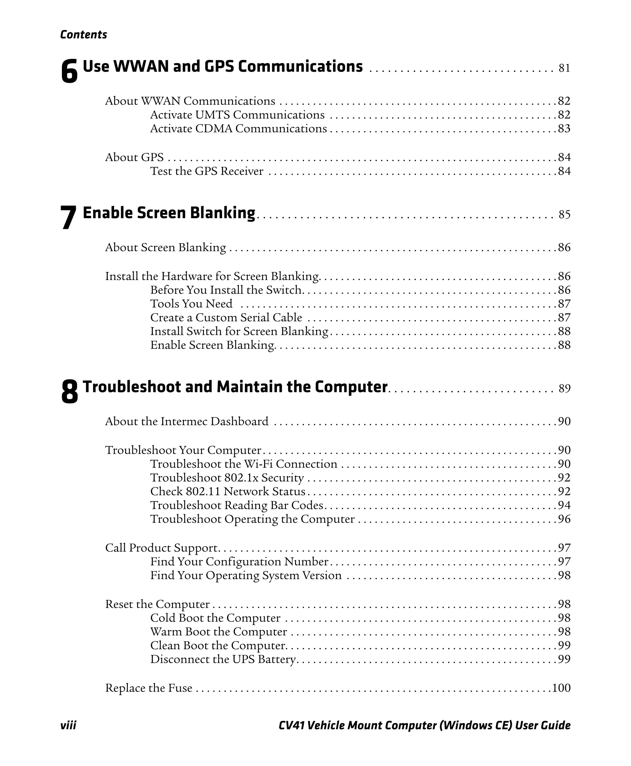 Contents
viii CV41 Vehicle Mount Computer (Windows CE) User Guide
6Use WWAN and GPS Communications . . . . . . . . . . . . . . . . . . . . . . . . . . . . . . 81
About WWAN Communications . . . . . . . . . . . . . . . . . . . . . . . . . . . . . . . . . . . . . . . . . . . . . . . . . .82
Activate UMTS Communications . . . . . . . . . . . . . . . . . . . . . . . . . . . . . . . . . . . . . . . . .82
Activate CDMA Communications . . . . . . . . . . . . . . . . . . . . . . . . . . . . . . . . . . . . . . . . .83
About GPS . . . . . . . . . . . . . . . . . . . . . . . . . . . . . . . . . . . . . . . . . . . . . . . . . . . . . . . . . . . . . . . . . . . . . .84
Test the GPS Receiver . . . . . . . . . . . . . . . . . . . . . . . . . . . . . . . . . . . . . . . . . . . . . . . . . . . .84
7 Enable Screen Blanking. . . . . . . . . . . . . . . . . . . . . . . . . . . . . . . . . . . . . . . . . . . . . . . . 85
About Screen Blanking . . . . . . . . . . . . . . . . . . . . . . . . . . . . . . . . . . . . . . . . . . . . . . . . . . . . . . . . . . .86
Install the Hardware for Screen Blanking. . . . . . . . . . . . . . . . . . . . . . . . . . . . . . . . . . . . . . . . . . .86
Before You Install the Switch. . . . . . . . . . . . . . . . . . . . . . . . . . . . . . . . . . . . . . . . . . . . . .86
Tools You Need . . . . . . . . . . . . . . . . . . . . . . . . . . . . . . . . . . . . . . . . . . . . . . . . . . . . . . . . .87
Create a Custom Serial Cable . . . . . . . . . . . . . . . . . . . . . . . . . . . . . . . . . . . . . . . . . . . . .87
Install Switch for Screen Blanking. . . . . . . . . . . . . . . . . . . . . . . . . . . . . . . . . . . . . . . . .88
Enable Screen Blanking. . . . . . . . . . . . . . . . . . . . . . . . . . . . . . . . . . . . . . . . . . . . . . . . . . .88
8Troubleshoot and Maintain the Computer. . . . . . . . . . . . . . . . . . . . . . . . . . . 89
About the Intermec Dashboard . . . . . . . . . . . . . . . . . . . . . . . . . . . . . . . . . . . . . . . . . . . . . . . . . . .90
Troubleshoot Your Computer. . . . . . . . . . . . . . . . . . . . . . . . . . . . . . . . . . . . . . . . . . . . . . . . . . . . .90
Troubleshoot the Wi-Fi Connection . . . . . . . . . . . . . . . . . . . . . . . . . . . . . . . . . . . . . . .90
Troubleshoot 802.1x Security . . . . . . . . . . . . . . . . . . . . . . . . . . . . . . . . . . . . . . . . . . . . .92
Check 802.11 Network Status. . . . . . . . . . . . . . . . . . . . . . . . . . . . . . . . . . . . . . . . . . . . .92
Troubleshoot Reading Bar Codes. . . . . . . . . . . . . . . . . . . . . . . . . . . . . . . . . . . . . . . . . .94
Troubleshoot Operating the Computer . . . . . . . . . . . . . . . . . . . . . . . . . . . . . . . . . . . .96
Call Product Support. . . . . . . . . . . . . . . . . . . . . . . . . . . . . . . . . . . . . . . . . . . . . . . . . . . . . . . . . . . . .97
Find Your Configuration Number. . . . . . . . . . . . . . . . . . . . . . . . . . . . . . . . . . . . . . . . .97
Find Your Operating System Version . . . . . . . . . . . . . . . . . . . . . . . . . . . . . . . . . . . . . .98
Reset the Computer . . . . . . . . . . . . . . . . . . . . . . . . . . . . . . . . . . . . . . . . . . . . . . . . . . . . . . . . . . . . . .98
Cold Boot the Computer . . . . . . . . . . . . . . . . . . . . . . . . . . . . . . . . . . . . . . . . . . . . . . . . .98
Warm Boot the Computer . . . . . . . . . . . . . . . . . . . . . . . . . . . . . . . . . . . . . . . . . . . . . . . .98
Clean Boot the Computer. . . . . . . . . . . . . . . . . . . . . . . . . . . . . . . . . . . . . . . . . . . . . . . . .99
Disconnect the UPS Battery. . . . . . . . . . . . . . . . . . . . . . . . . . . . . . . . . . . . . . . . . . . . . . .99
Replace the Fuse . . . . . . . . . . . . . . . . . . . . . . . . . . . . . . . . . . . . . . . . . . . . . . . . . . . . . . . . . . . . . . . .100
 