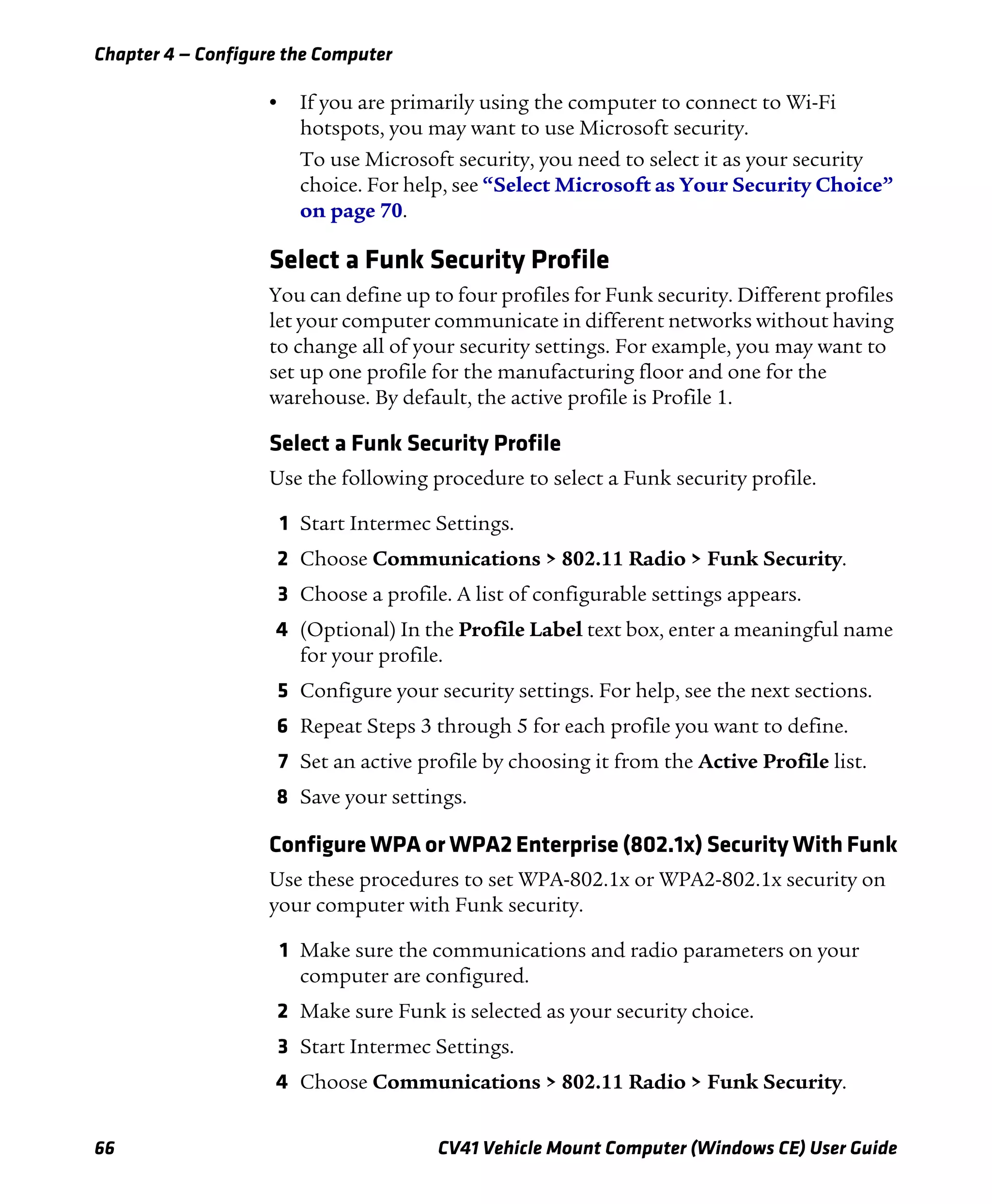 Chapter 4 — Configure the Computer
66 CV41 Vehicle Mount Computer (Windows CE) User Guide
• If you are primarily using the computer to connect to Wi-Fi
hotspots, you may want to use Microsoft security.
To use Microsoft security, you need to select it as your security
choice. For help, see “Select Microsoft as Your Security Choice”
on page 70.
Select a Funk Security Profile
You can define up to four profiles for Funk security. Different profiles
let your computer communicate in different networks without having
to change all of your security settings. For example, you may want to
set up one profile for the manufacturing floor and one for the
warehouse. By default, the active profile is Profile 1.
Select a Funk Security Profile
Use the following procedure to select a Funk security profile.
1 Start Intermec Settings.
2 Choose Communications > 802.11 Radio > Funk Security.
3 Choose a profile. A list of configurable settings appears.
4 (Optional) In the Profile Label text box, enter a meaningful name
for your profile.
5 Configure your security settings. For help, see the next sections.
6 Repeat Steps 3 through 5 for each profile you want to define.
7 Set an active profile by choosing it from the Active Profile list.
8 Save your settings.
Configure WPA or WPA2 Enterprise (802.1x) Security With Funk
Use these procedures to set WPA-802.1x or WPA2-802.1x security on
your computer with Funk security.
1 Make sure the communications and radio parameters on your
computer are configured.
2 Make sure Funk is selected as your security choice.
3 Start Intermec Settings.
4 Choose Communications > 802.11 Radio > Funk Security.
 