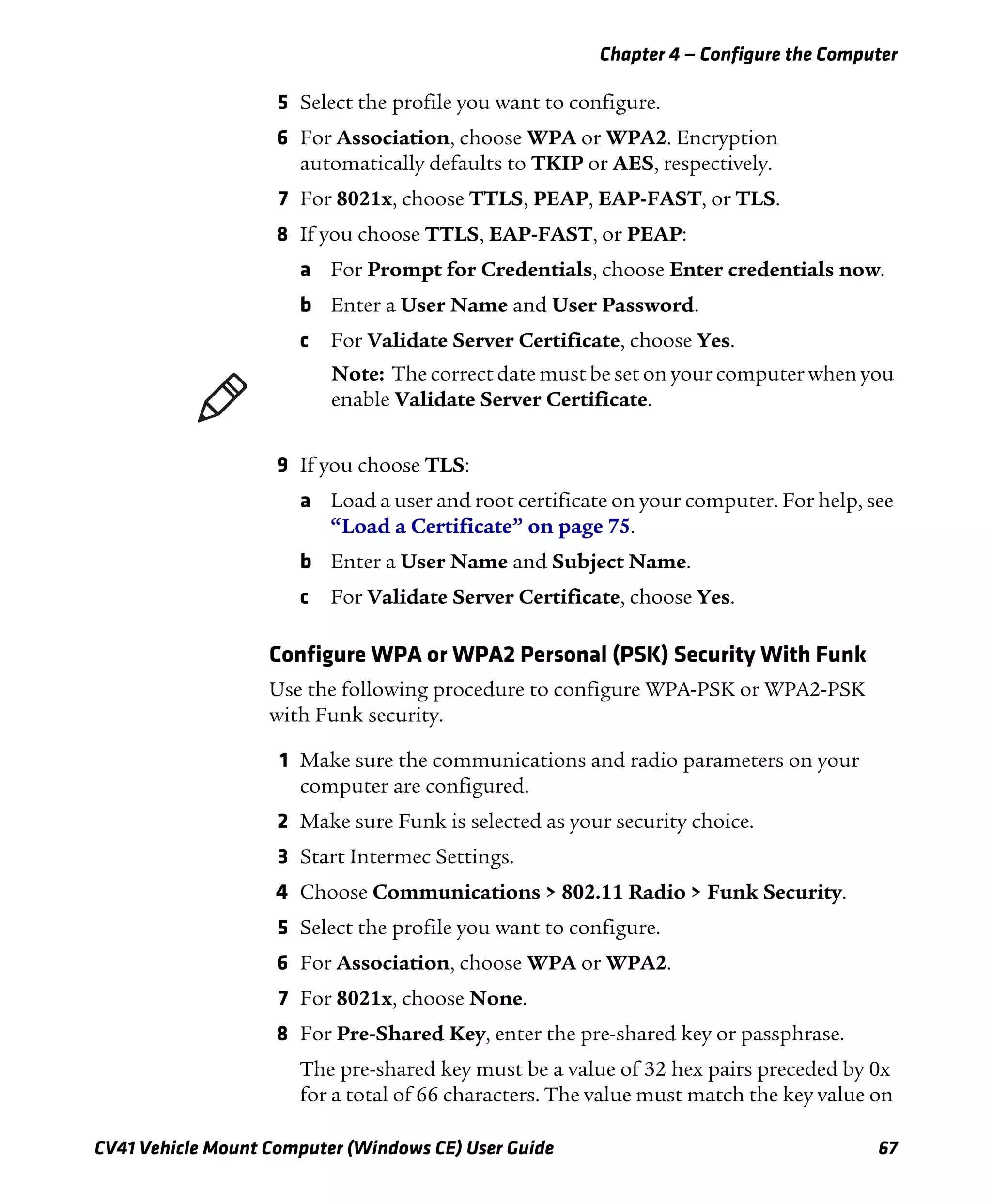 Chapter 4 — Configure the Computer
CV41 Vehicle Mount Computer (Windows CE) User Guide 67
5 Select the profile you want to configure.
6 For Association, choose WPA or WPA2. Encryption
automatically defaults to TKIP or AES, respectively.
7 For 8021x, choose TTLS, PEAP, EAP-FAST, or TLS.
8 If you choose TTLS, EAP-FAST, or PEAP:
a For Prompt for Credentials, choose Enter credentials now.
b Enter a User Name and User Password.
c For Validate Server Certificate, choose Yes.
9 If you choose TLS:
a Load a user and root certificate on your computer. For help, see
“Load a Certificate” on page 75.
b Enter a User Name and Subject Name.
c For Validate Server Certificate, choose Yes.
Configure WPA or WPA2 Personal (PSK) Security With Funk
Use the following procedure to configure WPA-PSK or WPA2-PSK
with Funk security.
1 Make sure the communications and radio parameters on your
computer are configured.
2 Make sure Funk is selected as your security choice.
3 Start Intermec Settings.
4 Choose Communications > 802.11 Radio > Funk Security.
5 Select the profile you want to configure.
6 For Association, choose WPA or WPA2.
7 For 8021x, choose None.
8 For Pre-Shared Key, enter the pre-shared key or passphrase.
The pre-shared key must be a value of 32 hex pairs preceded by 0x
for a total of 66 characters. The value must match the key value on
Note: The correct date must be set on your computer when you
enable Validate Server Certificate.
 