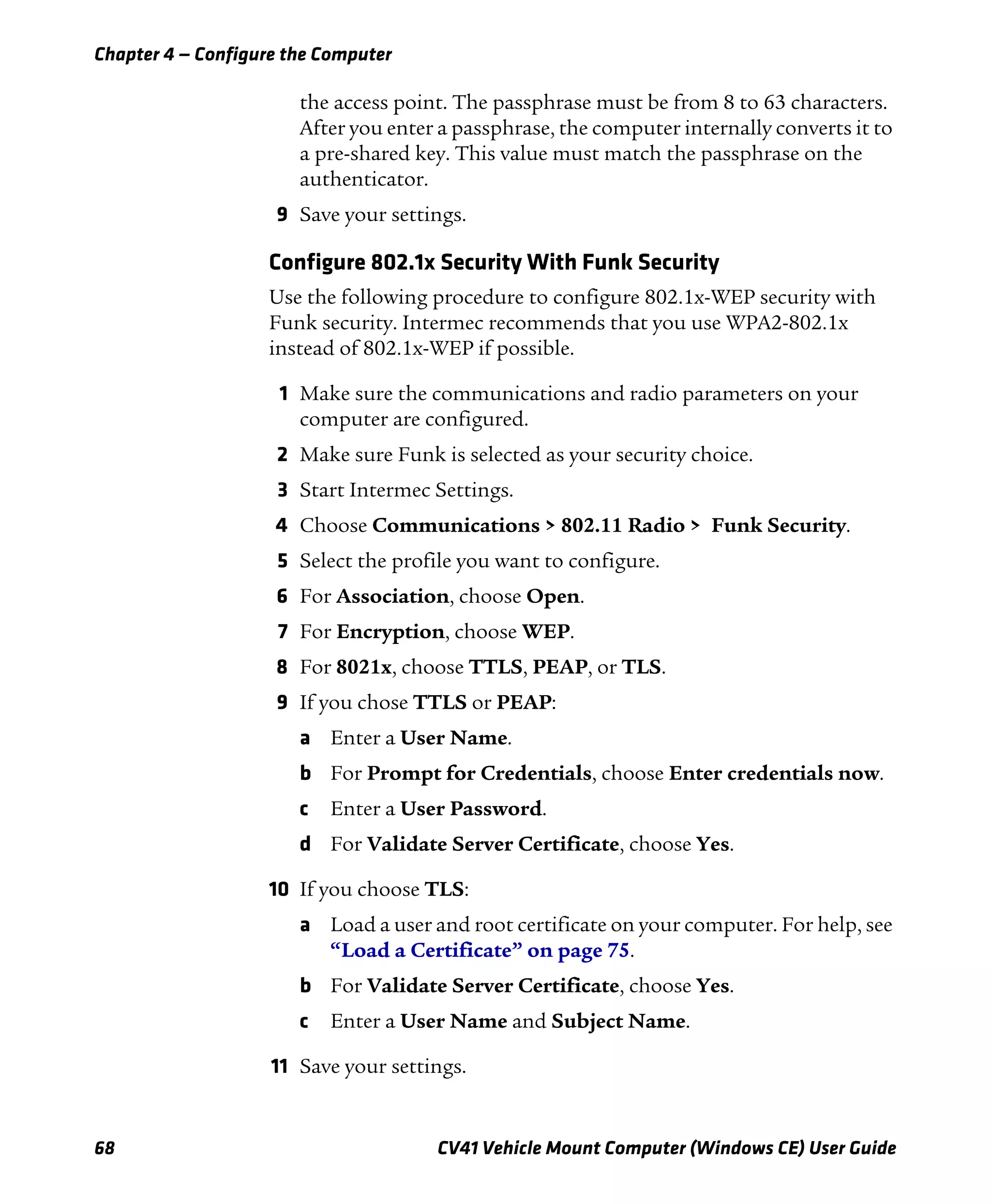 Chapter 4 — Configure the Computer
68 CV41 Vehicle Mount Computer (Windows CE) User Guide
the access point. The passphrase must be from 8 to 63 characters.
After you enter a passphrase, the computer internally converts it to
a pre-shared key. This value must match the passphrase on the
authenticator.
9 Save your settings.
Configure 802.1x Security With Funk Security
Use the following procedure to configure 802.1x-WEP security with
Funk security. Intermec recommends that you use WPA2-802.1x
instead of 802.1x-WEP if possible.
1 Make sure the communications and radio parameters on your
computer are configured.
2 Make sure Funk is selected as your security choice.
3 Start Intermec Settings.
4 Choose Communications > 802.11 Radio > Funk Security.
5 Select the profile you want to configure.
6 For Association, choose Open.
7 For Encryption, choose WEP.
8 For 8021x, choose TTLS, PEAP, or TLS.
9 If you chose TTLS or PEAP:
a Enter a User Name.
b For Prompt for Credentials, choose Enter credentials now.
c Enter a User Password.
d For Validate Server Certificate, choose Yes.
10 If you choose TLS:
a Load a user and root certificate on your computer. For help, see
“Load a Certificate” on page 75.
b For Validate Server Certificate, choose Yes.
c Enter a User Name and Subject Name.
11 Save your settings.
 
