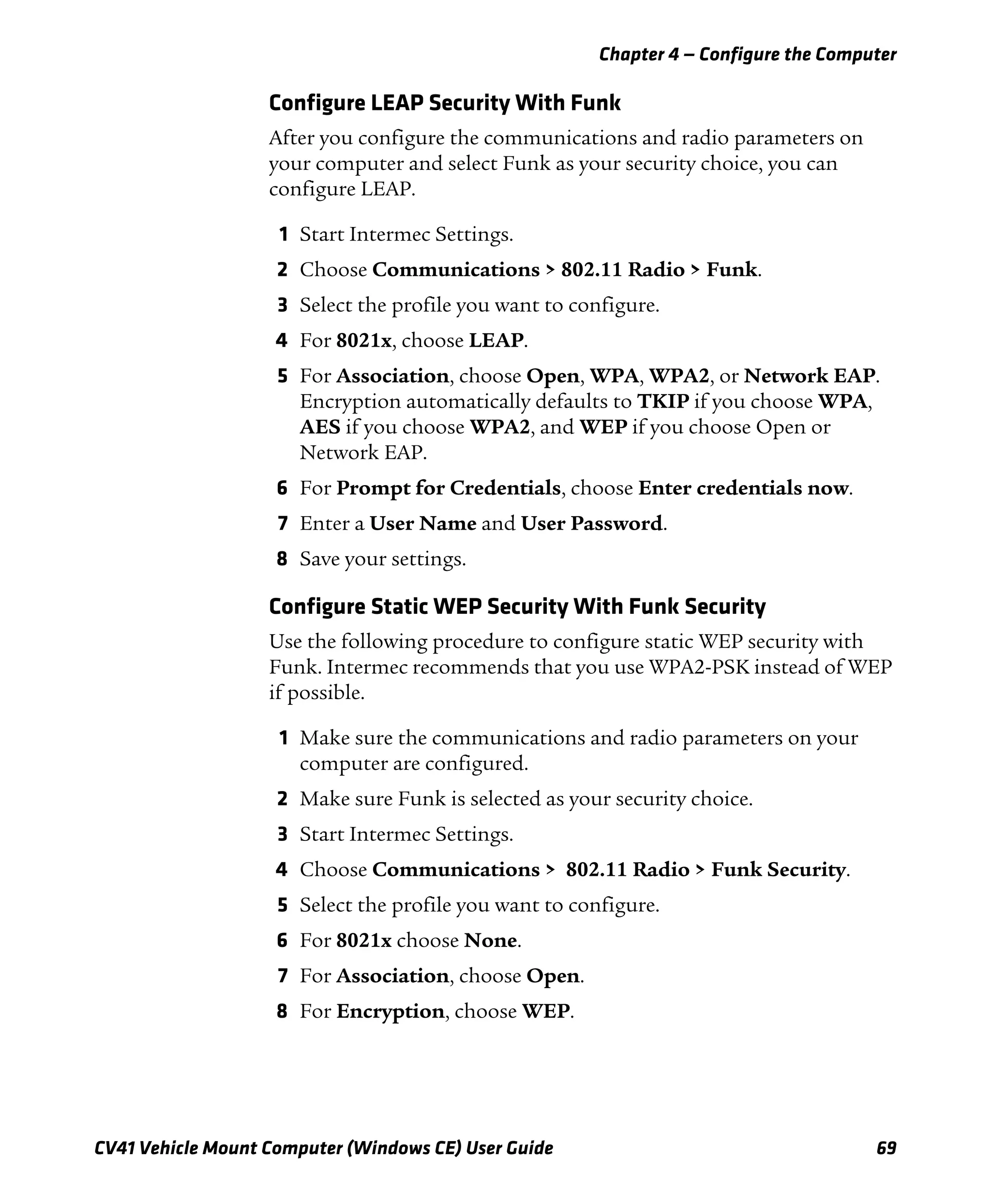 Chapter 4 — Configure the Computer
CV41 Vehicle Mount Computer (Windows CE) User Guide 69
Configure LEAP Security With Funk
After you configure the communications and radio parameters on
your computer and select Funk as your security choice, you can
configure LEAP.
1 Start Intermec Settings.
2 Choose Communications > 802.11 Radio > Funk.
3 Select the profile you want to configure.
4 For 8021x, choose LEAP.
5 For Association, choose Open, WPA, WPA2, or Network EAP.
Encryption automatically defaults to TKIP if you choose WPA,
AES if you choose WPA2, and WEP if you choose Open or
Network EAP.
6 For Prompt for Credentials, choose Enter credentials now.
7 Enter a User Name and User Password.
8 Save your settings.
Configure Static WEP Security With Funk Security
Use the following procedure to configure static WEP security with
Funk. Intermec recommends that you use WPA2-PSK instead of WEP
if possible.
1 Make sure the communications and radio parameters on your
computer are configured.
2 Make sure Funk is selected as your security choice.
3 Start Intermec Settings.
4 Choose Communications > 802.11 Radio > Funk Security.
5 Select the profile you want to configure.
6 For 8021x choose None.
7 For Association, choose Open.
8 For Encryption, choose WEP.
 