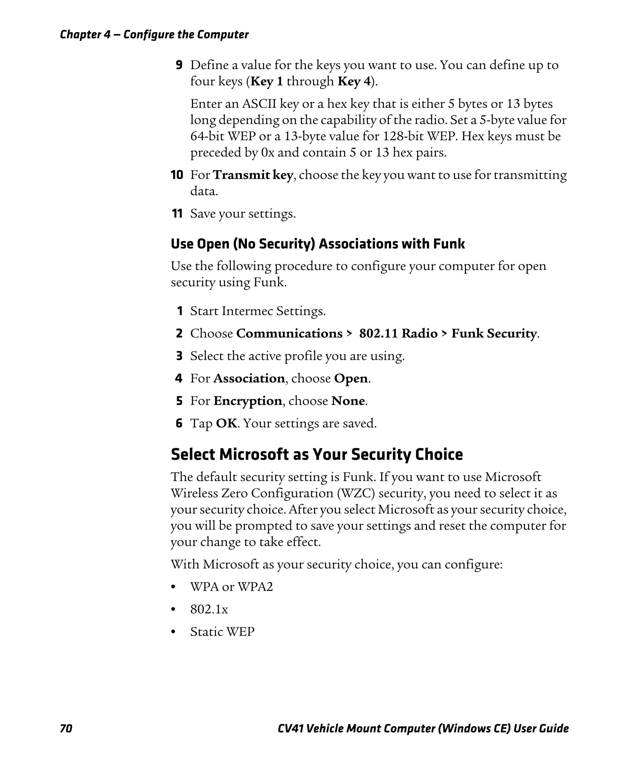 Chapter 4 — Configure the Computer
70 CV41 Vehicle Mount Computer (Windows CE) User Guide
9 Define a value for the keys you want to use. You can define up to
four keys (Key 1 through Key 4).
Enter an ASCII key or a hex key that is either 5 bytes or 13 bytes
long depending on the capability of the radio. Set a 5-byte value for
64-bit WEP or a 13-byte value for 128-bit WEP. Hex keys must be
preceded by 0x and contain 5 or 13 hex pairs.
10 For Transmit key, choose the key you want to use for transmitting
data.
11 Save your settings.
Use Open (No Security) Associations with Funk
Use the following procedure to configure your computer for open
security using Funk.
1 Start Intermec Settings.
2 Choose Communications > 802.11 Radio > Funk Security.
3 Select the active profile you are using.
4 For Association, choose Open.
5 For Encryption, choose None.
6 Tap OK. Your settings are saved.
Select Microsoft as Your Security Choice
The default security setting is Funk. If you want to use Microsoft
Wireless Zero Configuration (WZC) security, you need to select it as
your security choice. After you select Microsoft as your security choice,
you will be prompted to save your settings and reset the computer for
your change to take effect.
With Microsoft as your security choice, you can configure:
• WPA or WPA2
• 802.1x
• Static WEP
 