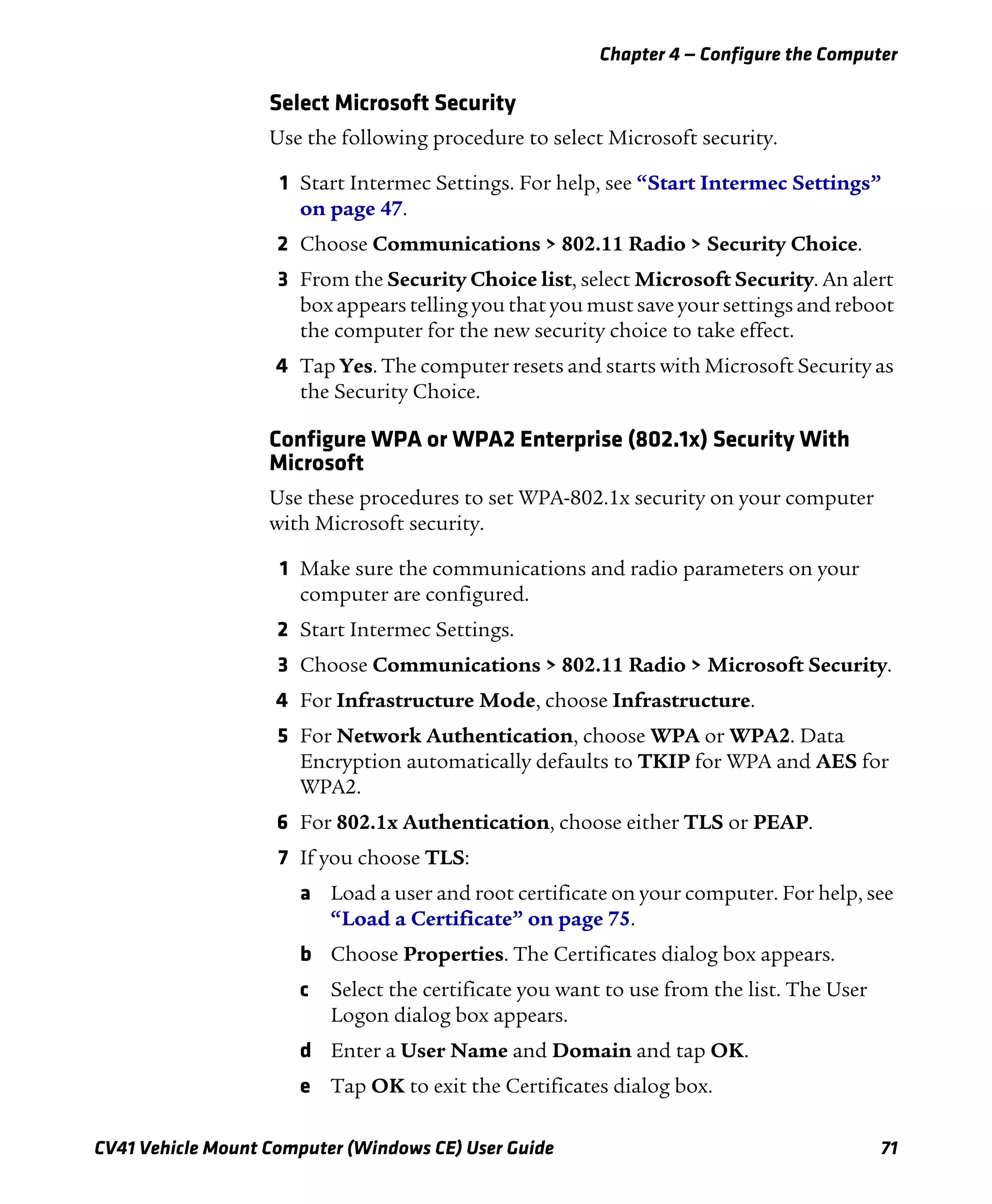 Chapter 4 — Configure the Computer
CV41 Vehicle Mount Computer (Windows CE) User Guide 71
Select Microsoft Security
Use the following procedure to select Microsoft security.
1 Start Intermec Settings. For help, see “Start Intermec Settings”
on page 47.
2 Choose Communications > 802.11 Radio > Security Choice.
3 From the Security Choice list, select Microsoft Security. An alert
box appears telling you that you must save your settings and reboot
the computer for the new security choice to take effect.
4 Tap Yes. The computer resets and starts with Microsoft Security as
the Security Choice.
Configure WPA or WPA2 Enterprise (802.1x) Security With
Microsoft
Use these procedures to set WPA-802.1x security on your computer
with Microsoft security.
1 Make sure the communications and radio parameters on your
computer are configured.
2 Start Intermec Settings.
3 Choose Communications > 802.11 Radio > Microsoft Security.
4 For Infrastructure Mode, choose Infrastructure.
5 For Network Authentication, choose WPA or WPA2. Data
Encryption automatically defaults to TKIP for WPA and AES for
WPA2.
6 For 802.1x Authentication, choose either TLS or PEAP.
7 If you choose TLS:
a Load a user and root certificate on your computer. For help, see
“Load a Certificate” on page 75.
b Choose Properties. The Certificates dialog box appears.
c Select the certificate you want to use from the list. The User
Logon dialog box appears.
d Enter a User Name and Domain and tap OK.
e Tap OK to exit the Certificates dialog box.
 