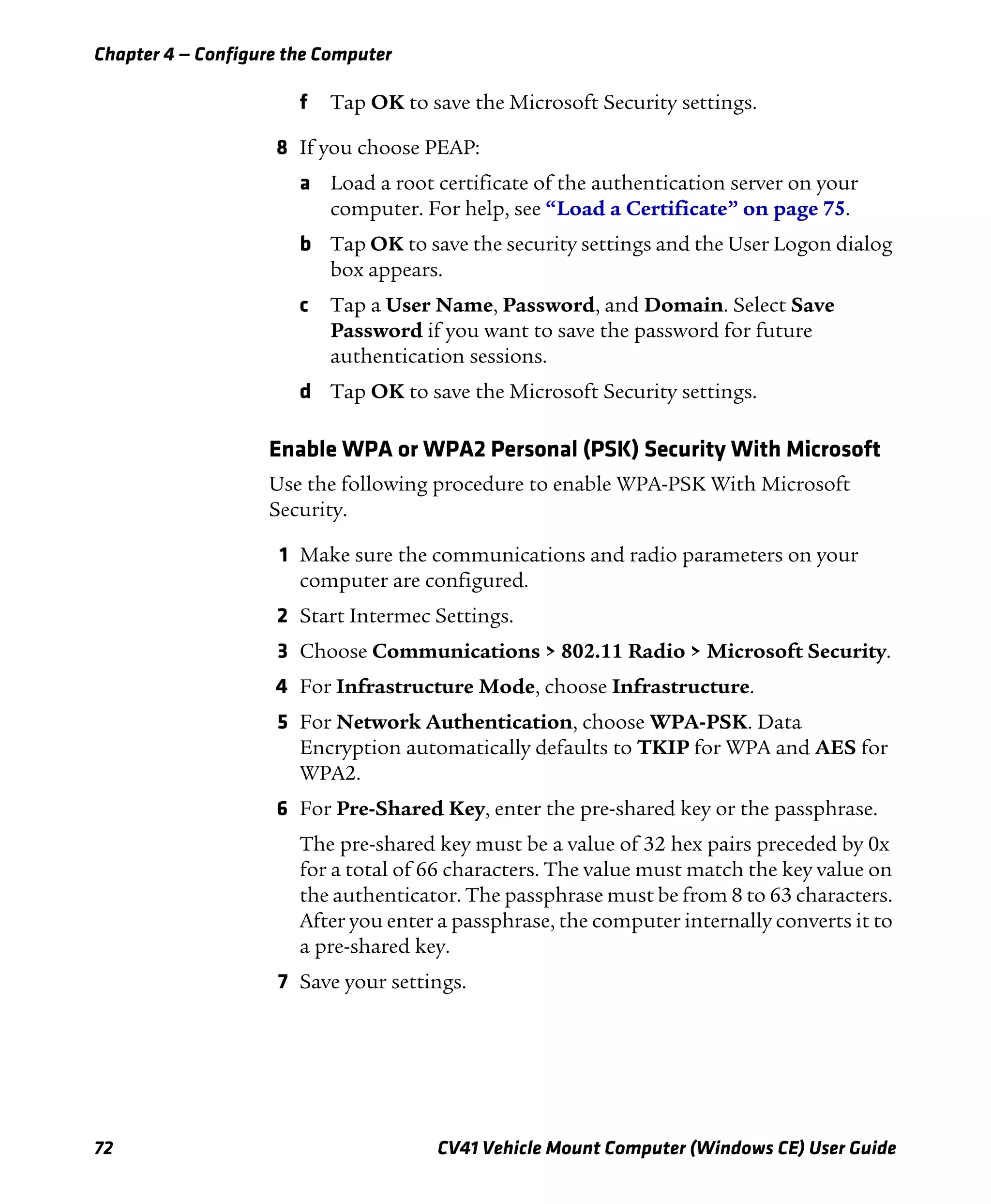Chapter 4 — Configure the Computer
72 CV41 Vehicle Mount Computer (Windows CE) User Guide
f Tap OK to save the Microsoft Security settings.
8 If you choose PEAP:
a Load a root certificate of the authentication server on your
computer. For help, see “Load a Certificate” on page 75.
b Tap OK to save the security settings and the User Logon dialog
box appears.
c Tap a User Name, Password, and Domain. Select Save
Password if you want to save the password for future
authentication sessions.
d Tap OK to save the Microsoft Security settings.
Enable WPA or WPA2 Personal (PSK) Security With Microsoft
Use the following procedure to enable WPA-PSK With Microsoft
Security.
1 Make sure the communications and radio parameters on your
computer are configured.
2 Start Intermec Settings.
3 Choose Communications > 802.11 Radio > Microsoft Security.
4 For Infrastructure Mode, choose Infrastructure.
5 For Network Authentication, choose WPA-PSK. Data
Encryption automatically defaults to TKIP for WPA and AES for
WPA2.
6 For Pre-Shared Key, enter the pre-shared key or the passphrase.
The pre-shared key must be a value of 32 hex pairs preceded by 0x
for a total of 66 characters. The value must match the key value on
the authenticator. The passphrase must be from 8 to 63 characters.
After you enter a passphrase, the computer internally converts it to
a pre-shared key.
7 Save your settings.
 