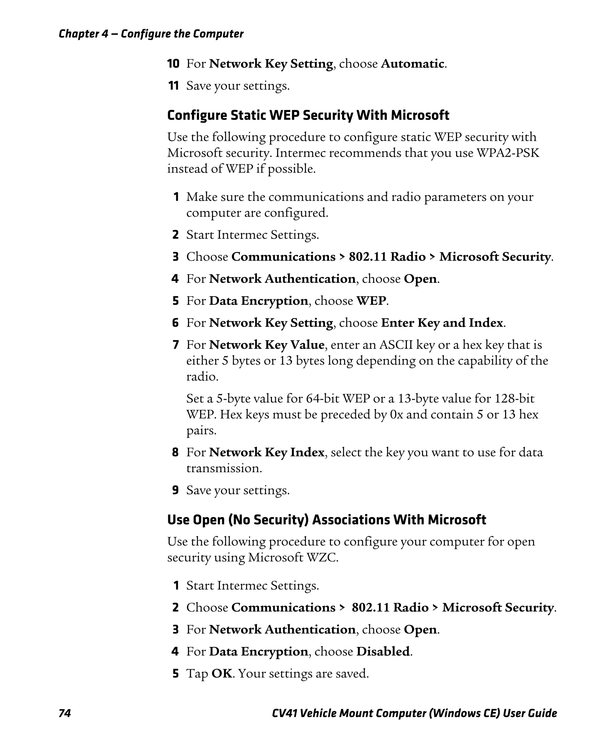 Chapter 4 — Configure the Computer
74 CV41 Vehicle Mount Computer (Windows CE) User Guide
10 For Network Key Setting, choose Automatic.
11 Save your settings.
Configure Static WEP Security With Microsoft
Use the following procedure to configure static WEP security with
Microsoft security. Intermec recommends that you use WPA2-PSK
instead of WEP if possible.
1 Make sure the communications and radio parameters on your
computer are configured.
2 Start Intermec Settings.
3 Choose Communications > 802.11 Radio > Microsoft Security.
4 For Network Authentication, choose Open.
5 For Data Encryption, choose WEP.
6 For Network Key Setting, choose Enter Key and Index.
7 For Network Key Value, enter an ASCII key or a hex key that is
either 5 bytes or 13 bytes long depending on the capability of the
radio.
Set a 5-byte value for 64-bit WEP or a 13-byte value for 128-bit
WEP. Hex keys must be preceded by 0x and contain 5 or 13 hex
pairs.
8 For Network Key Index, select the key you want to use for data
transmission.
9 Save your settings.
Use Open (No Security) Associations With Microsoft
Use the following procedure to configure your computer for open
security using Microsoft WZC.
1 Start Intermec Settings.
2 Choose Communications > 802.11 Radio > Microsoft Security.
3 For Network Authentication, choose Open.
4 For Data Encryption, choose Disabled.
5 Tap OK. Your settings are saved.
 