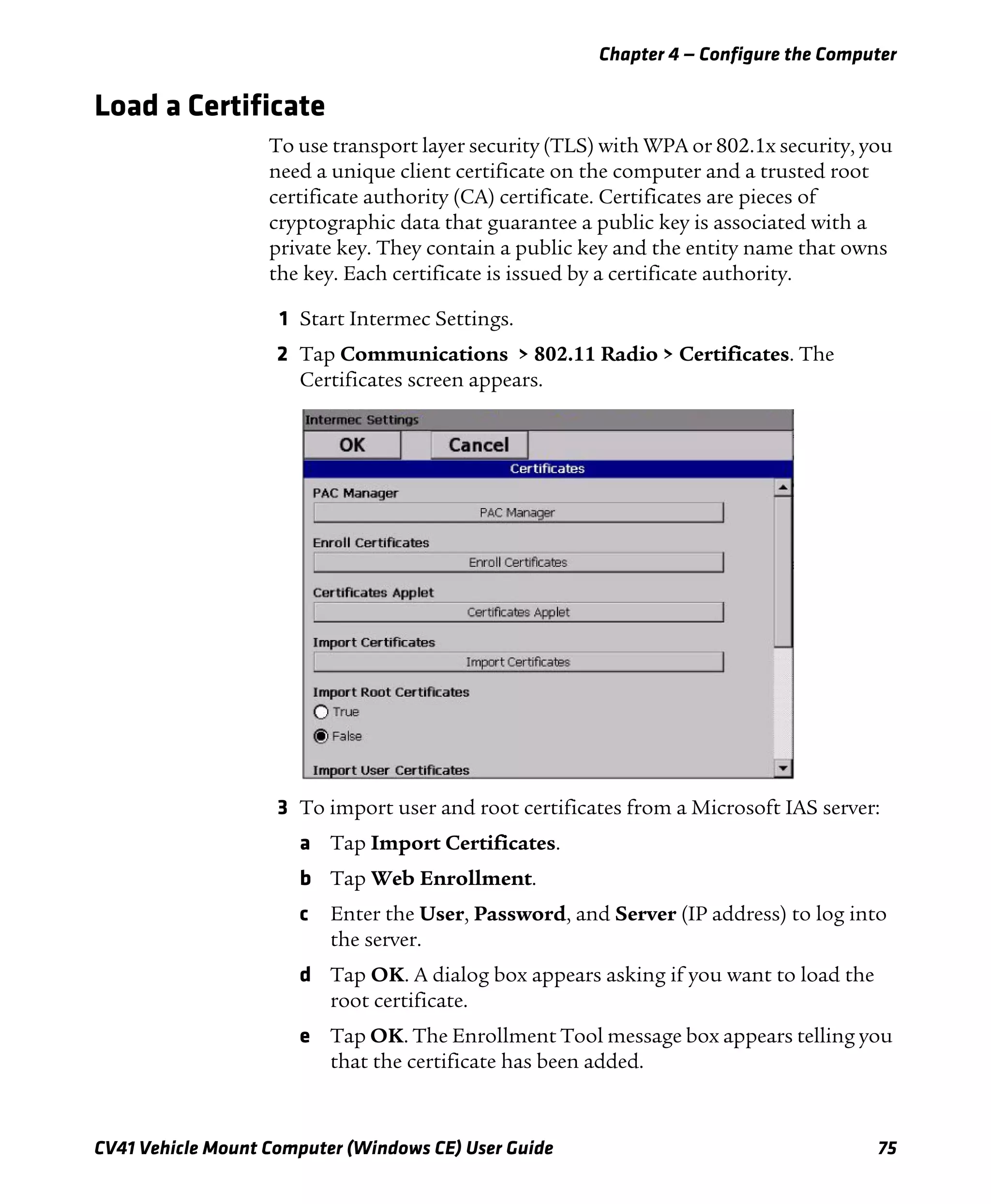 Chapter 4 — Configure the Computer
CV41 Vehicle Mount Computer (Windows CE) User Guide 75
Load a Certificate
To use transport layer security (TLS) with WPA or 802.1x security, you
need a unique client certificate on the computer and a trusted root
certificate authority (CA) certificate. Certificates are pieces of
cryptographic data that guarantee a public key is associated with a
private key. They contain a public key and the entity name that owns
the key. Each certificate is issued by a certificate authority.
1 Start Intermec Settings.
2 Tap Communications > 802.11 Radio > Certificates. The
Certificates screen appears.
3 To import user and root certificates from a Microsoft IAS server:
a Tap Import Certificates.
b Tap Web Enrollment.
c Enter the User, Password, and Server (IP address) to log into
the server.
d Tap OK. A dialog box appears asking if you want to load the
root certificate.
e Tap OK. The Enrollment Tool message box appears telling you
that the certificate has been added.
 