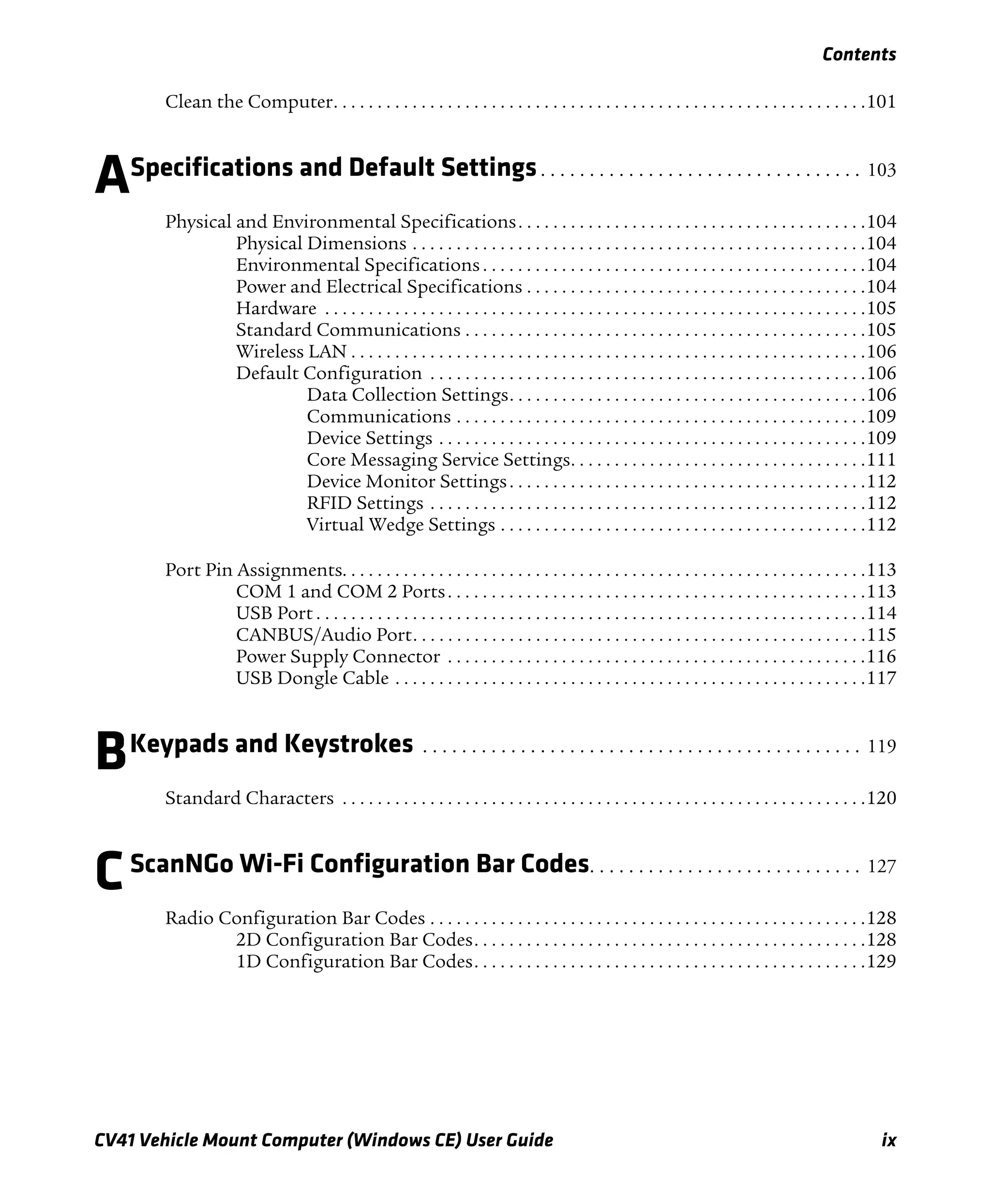 Contents
CV41 Vehicle Mount Computer (Windows CE) User Guide ix
Clean the Computer. . . . . . . . . . . . . . . . . . . . . . . . . . . . . . . . . . . . . . . . . . . . . . . . . . . . . . . . . . . . .101
ASpecifications and Default Settings. . . . . . . . . . . . . . . . . . . . . . . . . . . . . . . . . 103
Physical and Environmental Specifications. . . . . . . . . . . . . . . . . . . . . . . . . . . . . . . . . . . . . . . .104
Physical Dimensions . . . . . . . . . . . . . . . . . . . . . . . . . . . . . . . . . . . . . . . . . . . . . . . . . . . .104
Environmental Specifications . . . . . . . . . . . . . . . . . . . . . . . . . . . . . . . . . . . . . . . . . . . .104
Power and Electrical Specifications . . . . . . . . . . . . . . . . . . . . . . . . . . . . . . . . . . . . . . .104
Hardware . . . . . . . . . . . . . . . . . . . . . . . . . . . . . . . . . . . . . . . . . . . . . . . . . . . . . . . . . . . . . .105
Standard Communications . . . . . . . . . . . . . . . . . . . . . . . . . . . . . . . . . . . . . . . . . . . . . .105
Wireless LAN . . . . . . . . . . . . . . . . . . . . . . . . . . . . . . . . . . . . . . . . . . . . . . . . . . . . . . . . . . .106
Default Configuration . . . . . . . . . . . . . . . . . . . . . . . . . . . . . . . . . . . . . . . . . . . . . . . . . .106
Data Collection Settings. . . . . . . . . . . . . . . . . . . . . . . . . . . . . . . . . . . . . . . . .106
Communications . . . . . . . . . . . . . . . . . . . . . . . . . . . . . . . . . . . . . . . . . . . . . . .109
Device Settings . . . . . . . . . . . . . . . . . . . . . . . . . . . . . . . . . . . . . . . . . . . . . . . . .109
Core Messaging Service Settings. . . . . . . . . . . . . . . . . . . . . . . . . . . . . . . . . .111
Device Monitor Settings. . . . . . . . . . . . . . . . . . . . . . . . . . . . . . . . . . . . . . . . .112
RFID Settings . . . . . . . . . . . . . . . . . . . . . . . . . . . . . . . . . . . . . . . . . . . . . . . . . .112
Virtual Wedge Settings . . . . . . . . . . . . . . . . . . . . . . . . . . . . . . . . . . . . . . . . . .112
Port Pin Assignments. . . . . . . . . . . . . . . . . . . . . . . . . . . . . . . . . . . . . . . . . . . . . . . . . . . . . . . . . . . .113
COM 1 and COM 2 Ports. . . . . . . . . . . . . . . . . . . . . . . . . . . . . . . . . . . . . . . . . . . . . . . .113
USB Port . . . . . . . . . . . . . . . . . . . . . . . . . . . . . . . . . . . . . . . . . . . . . . . . . . . . . . . . . . . . . . .114
CANBUS/Audio Port. . . . . . . . . . . . . . . . . . . . . . . . . . . . . . . . . . . . . . . . . . . . . . . . . . . .115
Power Supply Connector . . . . . . . . . . . . . . . . . . . . . . . . . . . . . . . . . . . . . . . . . . . . . . . .116
USB Dongle Cable . . . . . . . . . . . . . . . . . . . . . . . . . . . . . . . . . . . . . . . . . . . . . . . . . . . . . .117
BKeypads and Keystrokes . . . . . . . . . . . . . . . . . . . . . . . . . . . . . . . . . . . . . . . . . . . . . 119
Standard Characters . . . . . . . . . . . . . . . . . . . . . . . . . . . . . . . . . . . . . . . . . . . . . . . . . . . . . . . . . . . .120
CScanNGo Wi-Fi Configuration Bar Codes. . . . . . . . . . . . . . . . . . . . . . . . . . . . 127
Radio Configuration Bar Codes . . . . . . . . . . . . . . . . . . . . . . . . . . . . . . . . . . . . . . . . . . . . . . . . . .128
2D Configuration Bar Codes. . . . . . . . . . . . . . . . . . . . . . . . . . . . . . . . . . . . . . . . . . . . .128
1D Configuration Bar Codes. . . . . . . . . . . . . . . . . . . . . . . . . . . . . . . . . . . . . . . . . . . . .129
 