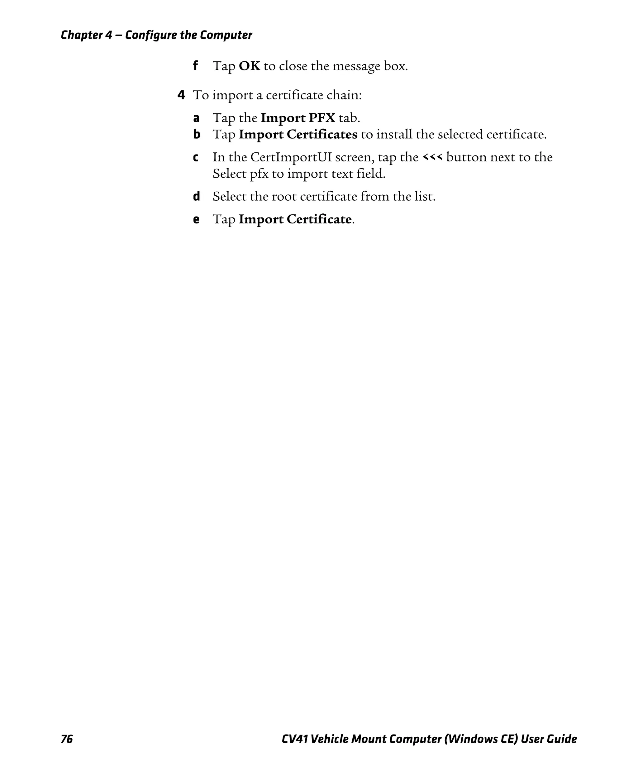 Chapter 4 — Configure the Computer
76 CV41 Vehicle Mount Computer (Windows CE) User Guide
f Tap OK to close the message box.
4 To import a certificate chain:
a Tap the Import PFX tab.
b Tap Import Certificates to install the selected certificate.
c In the CertImportUI screen, tap the <<< button next to the
Select pfx to import text field.
d Select the root certificate from the list.
e Tap Import Certificate.
 
